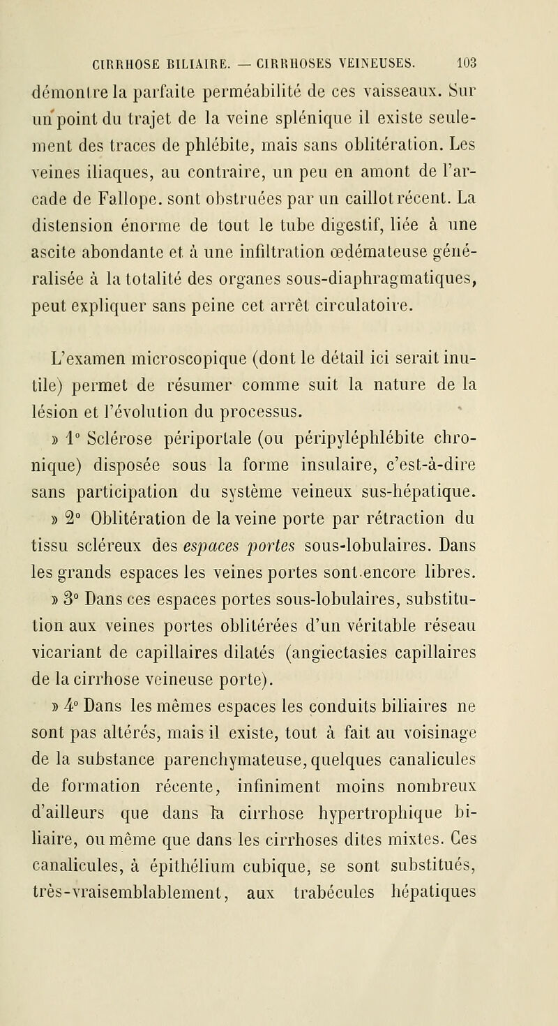 démontre la parfaite perméabilité de ces vaisseaux. Sur un point du trajet de la veine splénique il existe seule- ment des traces de phlébite, mais sans oblitération. Les veines iliaques, au contraire, un peu en amont de l'ar- cade de Fallope. sont obstruées par un caillot récent. La distension énorme de tout le tube digestif, liée à une ascite abondante et à une infiltration œdémateuse géné- ralisée à la totalité des organes sous-diaphragmatiques, peut expliquer sans peine cet arrêt circulatoire. L'examen microscopique (dont le détail ici serait inu- tile) permet de résumer comme suit la nature de la lésion et l'évolution du processus. » 1° Sclérose périportale (ou péripyléphlébite chro- nique) disposée sous la forme insulaire, c'est-à-dire sans participation du système veineux sus-hépatique. » 2° Oblitération de la veine porte par rétraction du tissu scléreux des espaces portes sous-lobulaires. Dans les grands espaces les veines portes sont.encore libres. » 3° Dans ces espaces portes sous-lobulaires, substitu- tion aux veines portes oblitérées d'un véritable réseau vicariant de capillaires dilatés (angiectasies capillaires de la cirrhose veineuse porte). » 4 Dans les mêmes espaces les conduits biliaires ne sont pas altérés, mais il existe, tout à fait au voisinage de la substance parenchymateuse, quelques canalicules de formation récente, infiniment moins nombreux d'ailleurs que dans la cirrhose hypertrophique bi- haire, ou même que dans les cirrhoses dites mixtes. Ces canalicules, à épithélium cubique, se sont substitués, très-vraisemblablement, aux trabécules hépatiques