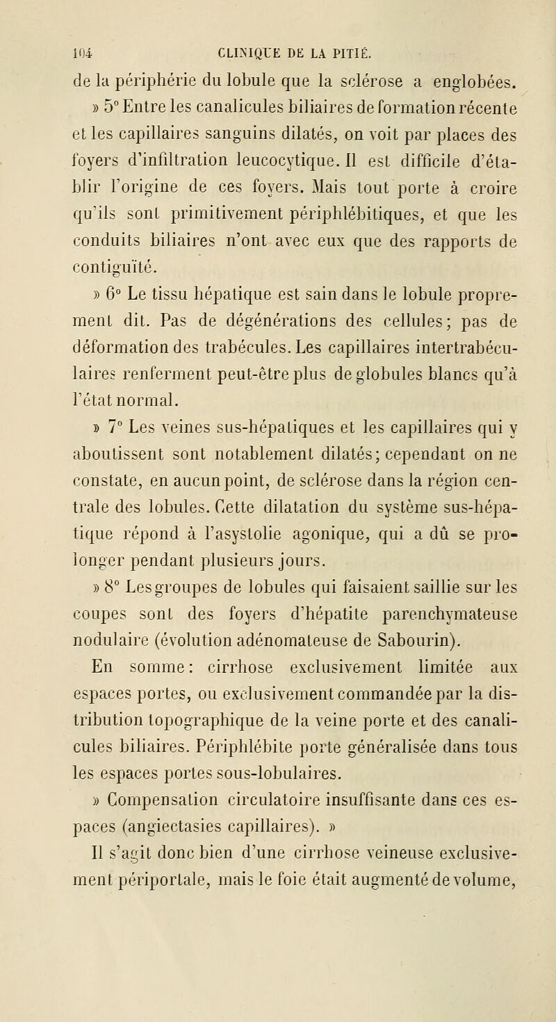 de la périphérie du lobule que la sclérose a englobées. » 5° Entre les canalicules biliaires de fonnation récente et les capillaires sanguins dilatés, on voit par places des foyers d'infiltration leucocytique. 11 est difficile d'éta- blir l'origine de ces foyers. Mais tout porte à croire qu'ils sont primitivement périphlébitiques, et que les conduits biliaires n'ont avec eux que des rapports de contiouïté. » 6° Le tissu hépatique est sain dans le lobule propre- ment dit. Pas de dégénérations des cellules; pas de déformation des trabécules.Les capillaires intertrabécu- laires renferment peut-être plus de globules blancs qu'à l'état normal. » 7 Les veines sus-hépatiques et les capillaires qui y aboutissent sont notablement dilatés; cependant on ne constate, en aucun point, de sclérose dans la région cen- trale des lobules, f-ette dilatation du système sus-hépa- tique répond à l'asystolie agonique, qui a dû se pro- longer pendant plusieurs jours. » 8° Les groupes de lobules qui faisaient saillie sur les coupes sont des foyers d'hépatite parenchymateuse nodulaire (évolution adénomateuse de Sabourin). En somme : cirrhose exclusivement limitée aux espaces portes, ou exclusivement commandée par la dis- tribution topographique de la veine porte et des canali- cules biliaires. Périphlébite porte généralisée dans tous les espaces portes sous-lobulaires. )) Compensation circulatoire insuffisante dans ces es- paces (angiectasies capillaires). » Il s'agit donc bien d'une cirrhose veineuse exclusive- ment périportale, mais le foie était augmenté de volume,