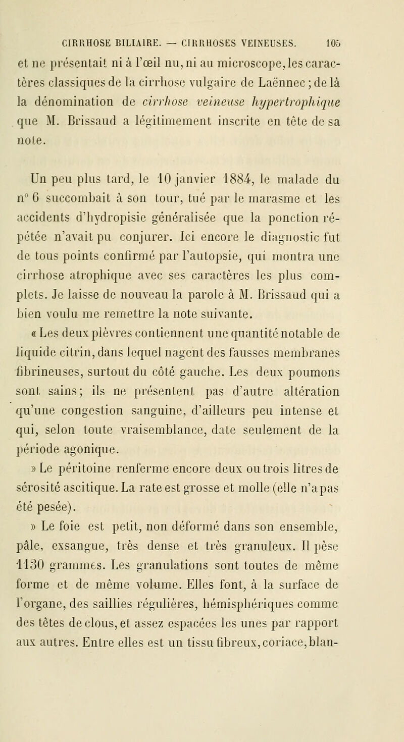 et ne présentait ni à l'œil nu, ni au microscope,les carac- tères classiques de la cirrhose vulgaire de Laënnec ; de là la dénomination de cirrhose veineuse hypertrophique que M. Brissaud a légitimement inscrite en tête de sa noie. Un peu plus tard, le 10 janvier 1884, le malade du n'* G succombait à son tour, tué par le marasme et les accidents d'hydropisie généralisée que la ponction ré- pétée n'avait pu conjurer. Ici encore le diagnostic fut de tous points confirmé par l'autopsie, qui montra une cirrhose atrophique avec ses caractères les plus com- plets. Je laisse de nouveau la parole à M. Brissaud qui a Lien voulu me remettre la note suivante. « Les deux plèvres contiennent une quantité notable de liquide citrin, dans lequel nagent des fausses membranes librineuses, surtout du côté gauche. Les deux poumons sont sains; ils ne présentent pas d'autre altération qu'une congestion sanguine, d'ailleurs peu intense et qui, selon toute vraisemblance, date seulement de la période agonique. » Le péritoine renferme encore deux ou trois litres de sérosité ascitique. La rate est grosse et molle (elle n'a pas été pesée). » Le foie est petit, non déformé dans son ensemble, pâle, exsangue, très dense et très granuleux. Il pèse 1130 grammes. Les granulations sont toutes de même forme et de même volume. Elles font, à la surface de l'organe, des saillies régulières, hémisphériques comme des têtes de clous, et assez espacées les unes par rapport aux autres. Entre elles est un tissu fibreux, coriace, blan-