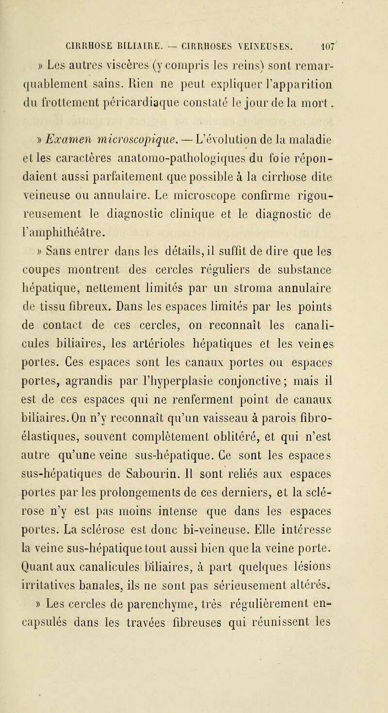» Les autres viscères (y compris les reins) sont remar- qiiablemeni sains. Rien ne peut expliquer l'apparition du frottement péricardiaque constaté le jour de la mort. » Examen microscopique. — L'évolution de la maladie et les caractères anatomo-pathologiques du foie répon- daient aussi parfaitement que possible à la cirrhose dite veineuse ou annulaire. Le microscope confirme rigou- reusement le diagnostic clinique et le diagnostic de l'amphithéâtre. )> Sans entrer dans les détails, il suffit de dire que les coupes montrent des cercles réguliers de substance hépatique, nettement limités par un stroma annulaire de tissu fibreux. Dans les espaces limités par les points de contact de ces cercles, on reconnaît les canali- cules biliaires, les arlérioles hépatiques et les veines portes. Ces espaces sont les canaux portes ou espaces portes, agrandis par l'hyperplasie conjonctive ; mais il est de ces espaces qui ne renferment point de canaux biliaires. On n'y reconnaît qu'un vaisseau à parois fibro- élastiques, souvent complètement oblitéré, et qui n'est autre qu'une veine sus-hépatique. Ce sont les espaces sus-hépatiques de Sabourin. Il sont reliés aux espaces portes par les prolongements de ces derniers, et la sclé- rose n'y est pas moins intense que dans les espaces portes. La sclérose est donc bi-veineuse. Elle intéresse la veine sus-hépatique tout aussi bien que la veine porte. Quant aux canalicules biliaires, à part quelques lésions irritalives banales, ils ne sont pas sérieusement altérés. » Les cercles de parenchyme, très régulièrement en- capsulés dans les travées fibreuses qui réunissent les