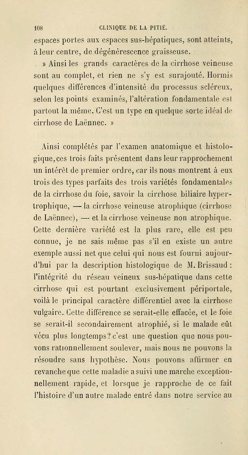 espaces portes aux espaces sus-hépatiques, sont atteints, à leur centre, de dégénérescence graisseuse. 5) Ainsi les grands caractères de la cirrhose veineuse sont au complet, et rien ne s'y est surajouté. Hormis quelques différences d'intensité du processus scléreux, selon les points examinés, l'altération fondamentale est partout la même. C'est un type en quelque sorte idéal de cirrhose de Laënnec. » Ainsi complétés par l'examen anatomique et histolo- gique,ces trois faits présentent dans leur rapprochement un intérêt de premier ordre, car ils nous montrent à eux trois des types parfaits des trois variétés fondamentales de la cirrhose du foie, savoir la cirrhose biliaire hyper- Irophique, —la cirrhose veineuse atrophique (cirrhose de Laënnec), — et la cirrhose veineuse non atrophique. Cette dernière variété est la plus rare, elle est peu connue, je ne sais même pas s'il en existe un autre exemple aussi net que celui qui nous est fourni aujour- d'hui par la description histologique de M. Brissaud : l'intégrité du réseau veineux sus-hépatique dans cette cirrhose qui est pourtant exclusivement périportale, voilà le principal caractère différentiel avec la cirrhose vulgaire. Cette différence se serait-elle effacée, et le foie se serait-il secondairement atrophié, si le malade eût vécu plus longtemps? c'est une question que nous pou- vons rationnellement soulever, mais nous ne pouvons la résoudre sans hypothèse. Nous pouvons affirmer en revanche que cette maladie a suivi une marche exception- nellement rapide, et lorsque je rapproche de ce fait l'histoire d'un autre malade entré dans notre service au