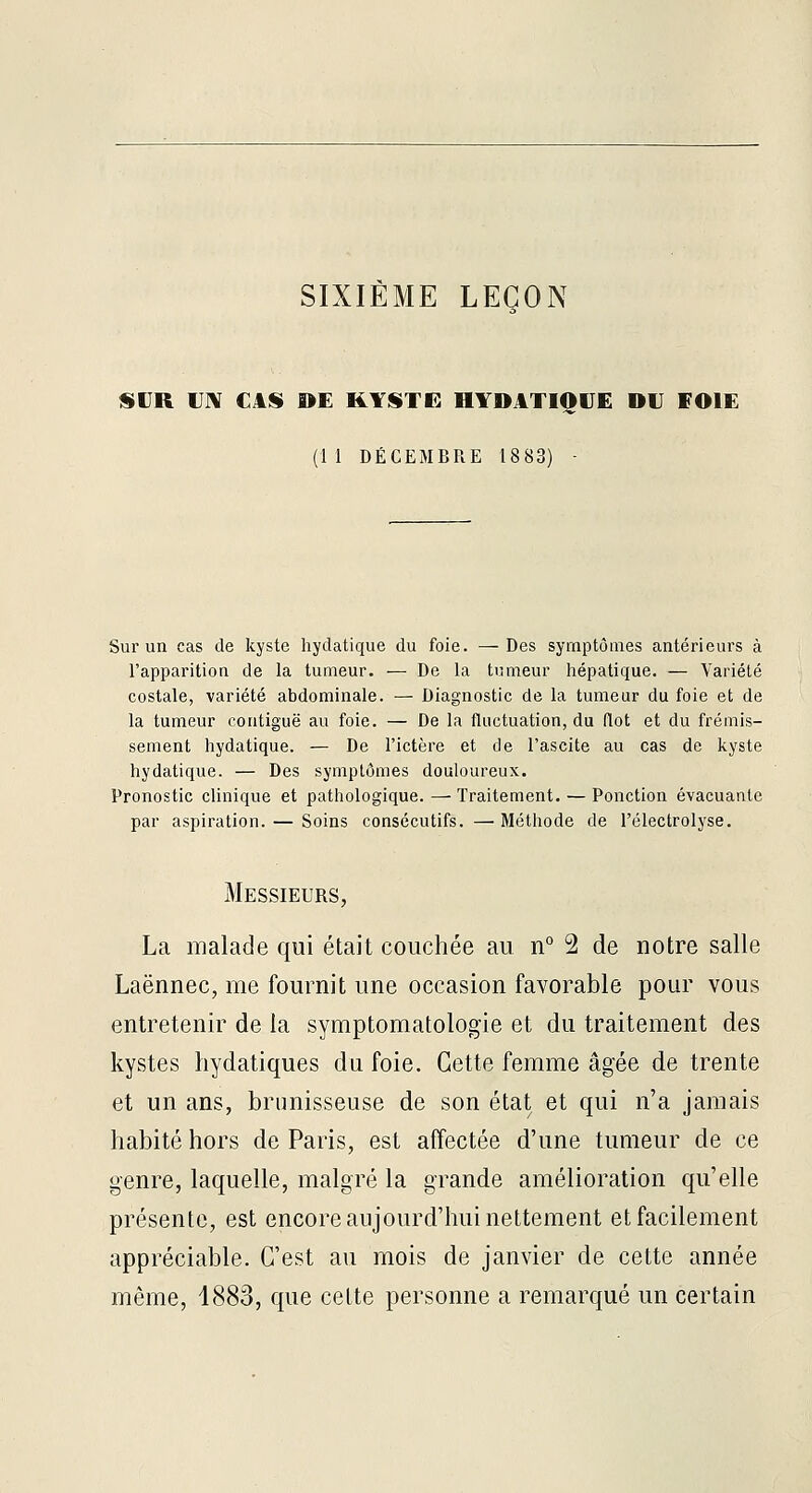 SIXIÈME LEÇON ISUR UN €4SI »E KYSTE HYDATIOUE DU VOIE (11 DÉCEMBRE 18 83) - Sur un cas de kyste hydatique du foie. —Des symptômes antérieurs à l'apparition de la tumeur. — De la tumeur hépatique. — Variété costale, variété abdominale. — Diagnostic de la tumeur du foie et de la tumeur contiguë au foie. — De la fluctuation, du (lot et du frémis- sement hydatique. — De l'ictère et de l'ascite au cas de kyste hydatique. — Des symptômes douloureux. Pronostic chnique et pathologique. — Traitement. — Ponction évacuante par aspiration. — Soins consécutifs, — Méthode de l'électrolyse. Messieurs, La malade qui était couchée au n° 2 de notre salle Laënnec, me fournit une occasion favorable pour vous entretenir de la symptomatologie et du traitement des kystes liydatiques du foie. Cette femme âgée de trente et un ans, brunisseuse de son état et qui n'a jamais habité hors de Paris, est affectée d'une tumeur de ce genre, laquelle, malgré la grande amélioration qu'elle présente, est encore aujourd'hui nettement et facilement appréciable. C'est au mois de janvier de cette année même, 1883, que cette personne a remarqué un certain