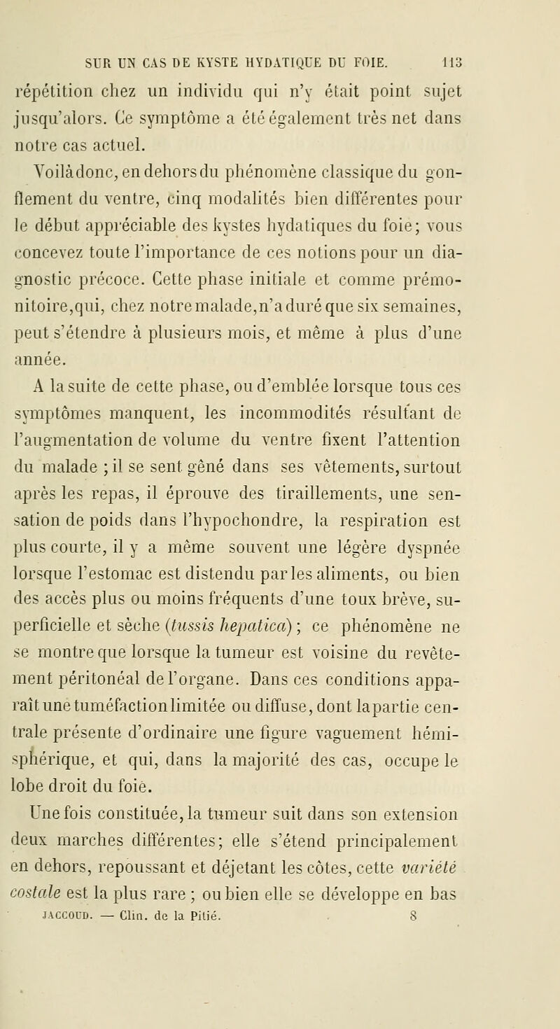 répétition chez un individu qui n'y était point sujet jusqu'alors. Ce symptôme a été également très net dans notre cas actuel. Voilàdonc, en dehors du phénomène classique du gon- flement du ventre, cinq modalités bien différentes pour \e début appréciable des kystes hydatiques du foie; vous concevez toute l'importance de ces notions pour un dia- gnostic précoce. Cette phase initiale et comme prémo- nitoire,qui, chez notre malade,n'a duré que six semaines, peut s'étendre à plusieurs mois, et même à plus d'une année. A la suite de cette phase, ou d'emblée lorsque tous ces symptômes manquent, les incommodités résultant de l'augmentation de volume du ventre fixent l'attention du malade ; il se sent gêné dans ses vêtements, surtout après les repas, il éprouve des tiraillements, une sen- sation de poids dans l'hypochondre, la respiration est plus courte, il y a même souvent une légère dyspnée lorsque l'estomac est distendu parles aliments, ou bien des accès plus ou moins fréquents d'une toux brève, su- perficielle et sèche {tussis hepatica) ; ce phénomène ne se montre que lorsque la tumeur est voisine du revête- ment péritonéal de l'organe. Dans ces conditions appa- raît une tuméfaction limitée ou diffuse, dont lapartie cen- trale présente d'ordinaire une figure vaguement hémi- sphérique, et qui, dans la majorité des cas, occupe le lobe droit du foie. Une fois constituée, la tumeur suit dans son extension deux marches différentes; elle s'étend principalement en dehors, repoussant et déjetant les côtes, cette variété costale est la plus rare ; ou bien elle se développe en bas JACCOUD. — Clin, de la Pilié. . 8
