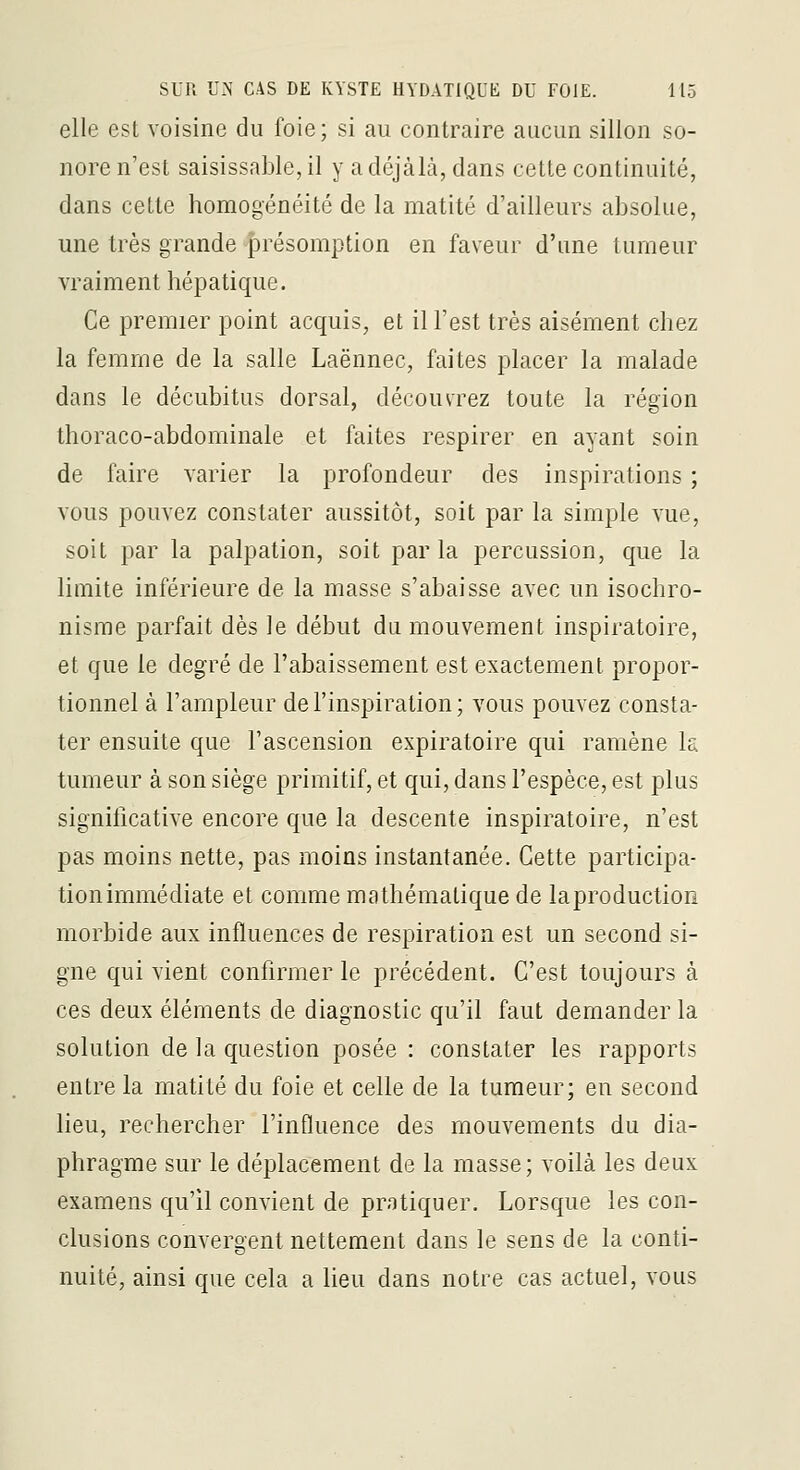 elle est voisine du foie; si au contraire aucun sillon so- nore n'est saisissable, il y a déjàlà, dans cette continuité, dans cette homogénéité de la matité d'ailleurs absolue, une très grande présomption en faveur d'une tumeur vraiment hépatique. Ce premier point acquis, et il l'est très aisément chez la femme de la salle Laënnec, faites placer la malade dans le décubitus dorsal, découvrez toute la région thoraco-abdominale et faites respirer en ayant soin de faire varier la profondeur des inspirations ; vous pouvez constater aussitôt, soit par la simple vue, soit par la palpation, soit parla percussion, que la limite inférieure de la masse s'abaisse avec un isochro- nisrae parfait dès le début du mouvement inspiratoire, et que le degré de l'abaissement est exactement propor- tionnel à l'ampleur de l'inspiration; vous pouvez consta- ter ensuite que l'ascension expiratoire qui ramène la tumeur à son siège primitif, et qui, dans l'espèce, est plus significative encore que la descente inspiratoire, n'est pas moins nette, pas moins instantanée. Cette participa- tion immédiate et comme mathématique de la production morbide aux influences de respiration est un second si- gne qui vient confirmer le précédent. C'est toujours à ces deux éléments de diagnostic qu'il faut demander la solution de la question posée : constater les rapports entre la matité du foie et celle de la tumeur; en second heu, rechercher l'influence des mouvements du dia- phragme sur le déplacement de la masse; voilà les deux examens qu'il convient de pratiquer. Lorsque les con- clusions convergent nettement dans le sens de la conti- nuité, ainsi que cela a heu dans notre cas actuel, vous