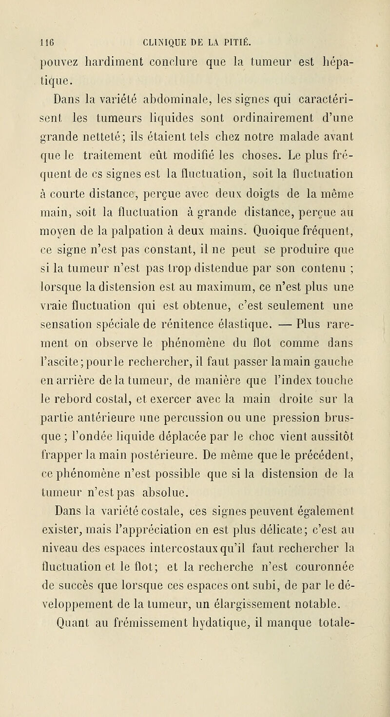pouvez hardiment conclure que la tumeur est hépa- tique. Dans la variété abdominale, les signes qui caractéri- sent les tumeurs liquides sont ordinairement d'une grande netteté; ils étaient tels chez notre malade avant que le traitement eût modifié les choses. Le plus fré- quent de es signes est la fluctuation, soit la fluctuation à courte distance, perçue avec deux doigts de la même main, soit la fluctuation à grande distance, perçue au moyen de la palpation à deux mains. Quoique fréquent, ce signe n'est pas constant, il ne peut se produire que si la tumeur n'est pas trop distendue par son contenu ; lorsque la distension est au maximum, ce n'est plus une vraie fluctuation qui est obtenue, c'est seulement une sensation spéciale de rénitence élastique. — Plus rare- ment on observe le phénomène du flot comme dans rascite;pourle rechercher, il faut passer la main gauche en arrière de la tumeur, de manière que l'index touche le rebord costal, et exercer avec la main droite sur la partie antérieure une percussion ou une pression brus- que ; l'ondée liquide déplacée par le choc vient aussitôt frapper la main postérieure. De même que le précédent, ce phénomène n'est possible que si la distension de la tumeur n'est pas absolue. Dans la variété costale, ces signes peuvent également exister, mais l'appréciation en est plus délicate; c'est au niveau des espaces intercostaux qu'il faut rechercher la fluctuation et le flot; et la recherche n'est couronnée de succès que lorsque ces espaces ont subi, de par le dé- veloppement de la tumeur, un élargissement notable. Quant au frémissement hydatique, il manque totale-