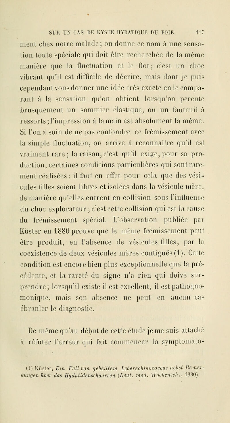 ment chez notre malade; on donne ce nom à une sensa- tion toute spéciale qui doit être recherchée de la même manière que la fluctuation et le flot; c'est un choc vibrant qu'il est difficile de décrire, mais dont je puis cependant vous donner une idée très exacte en le compa- rant à la sensation qu'on obtient lorsqu'on percute brusquement un sommier élastique, ou un fauteuil à ressorts; l'impression à la main est absolument la même. Si l'on a soin de ne pas confondre ce frémissement avec la simple fluctuation, on arrive à reconnaître qu'il est vraiment rare ; la raison, c'est qu'il exige, pour sa pro- duction, certaines conditions particulières qui sont rare- ment réalisées : il faut en effet pour cela que des vési- cules filles soient libres et isolées dans la vésicule mère, de manière qu'elles entrent en collision sous l'influence du choc explorateur ; c'est cette collision qui est la cause du frémissenient spécial. L'observation publiée par Kiister en 1880 prouve que le même frémissement peut être produit, en l'absence de vésicules filles, par la coexistence de deux vésicules mères contiguës (1). Cette condition est encore bien plus exceptionnelle que la pré- cédente, et la rareté du signe n'a rien qui doive sur- prendre; lorsqu'il existe il est excellent, il estpathogno- monique, mais son absence ne peut en aucun cas ébranler le diasrnostic. •D De même qu'au début de cette étude je me suis attaché à réfuter l'erreur qui fait commencer la symptomato- (i) KQster, Ein F ail von geheiltem Leberechinococcus nebst Bemer- kungen ûber das Hijdatidenschwirren {Deut. med. Wochensch., 1880).