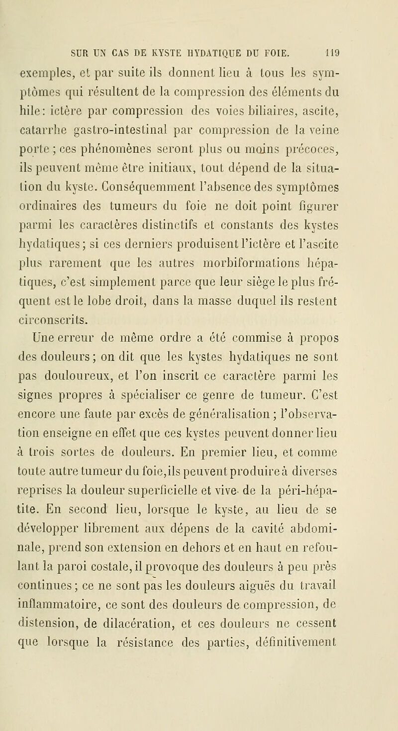 exemples, et par suite ils donnent lieu à tous les sym- ptômes qui résultent de la compression des éléments du hile: ictère par compression des voies biliaires, ascite, catarrhe gastro-intestinal par compression de la veine porte ; ces phénomènes seront plus ou moins précoces, ils peuvent même être initiaux, tout dépend de la situa- tion du kyste. Conséquemraent l'absence des symptômes ordinaires des tumeurs du foie ne doit point figurer parmi les caractères distinctifs et constants des kystes hydatiques ; si ces derniers produisent l'ictère et l'ascite plus rarement que les autres morbiformations hépa- tiques, c'est simplement parce que leur siège le plus fré- quent est le lobe droit, dans la masse duquel ils restent circonscrits. Une erreur de même ordre a été commise à propos des douleurs ; on dit que les kystes hydatiques ne sont pas douloureux, et l'on inscrit ce caractère parmi les signes propres à spécialiser ce genre de tumeur. C'est encore une faute par excès de généralisation ; l'observa- tion enseigne en effet que ces kystes peuvent donner lieu à trois sortes de douleurs. En premier lieu, et comme toute autre tumeur du foie,ils peuvent produire à diverses reprises la douleur superficielle et vive, de la péri-hépa- tite. En second lieu, lorsque le kyste, au lieu de se développer librement aux dépens de la cavité abdomi- nale, prend son extension en dehors et en haut en refou- lant la paroi costale, il provoque des douleurs à peu près continues ; ce ne sont pas les douleurs aiguës du travail inflammatoire, ce sont des douleurs de compression, de distension, de dilacération, et ces douleurs ne cessent que lorsque la résistance des parties, définitivement