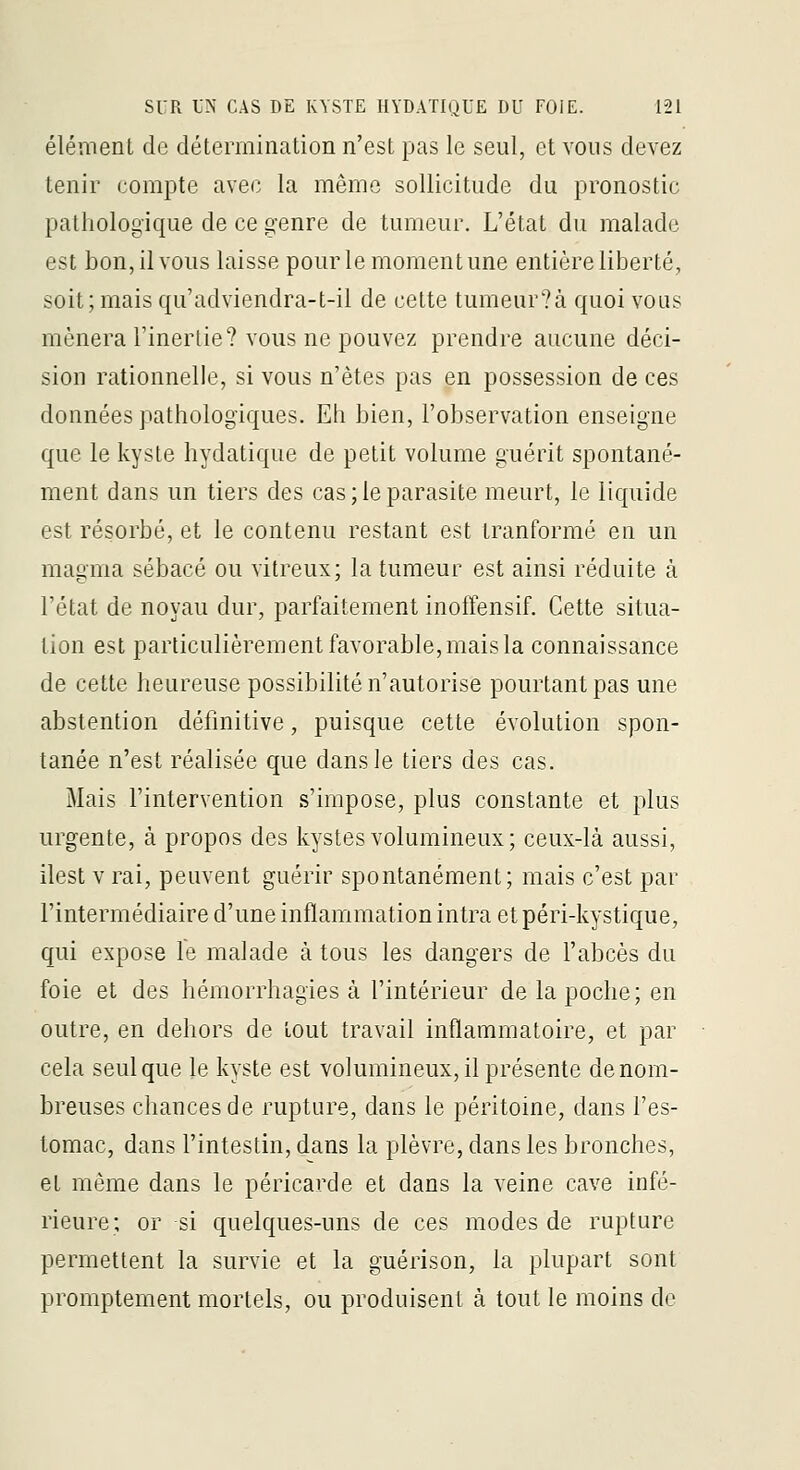 élément de détermination n'est pas le seul, et vous devez tenir compte avec la même sollicitude du pronostic pathologique de ce «^enre de tumeur. L'état du malade est bon, il vous laisse pour le moment une entière liberté, soit; mais qu'adviendra-t-il de cette tumeur?à quoi vous mènera l'inertie? vous ne pouvez prendre aucune déci- sion rationnelle, si vous n'êtes pas en possession de ces données pathologiques. Eh bien, l'observation enseigne que le kyste hydatique de petit volume guérit spontané- ment dans un tiers des cas; le parasite meurt, le liquide est résorbé, et le contenu restant est tranformé en un magma sébacé ou vitreux; la tumeur est ainsi réduite à l'état de noyau dur, parfaitement inoffensif. Cette situa- tion est particulièrement favorable, mais la connaissance de cette heureuse possibilité n'autorise pourtant pas une abstention définitive, puisque cette évolution spon- tanée n'est réalisée que dans le tiers des cas. Mais l'interYcntion s'impose, plus constante et plus urgente, à propos des kystes volumineux; ceux-là aussi, ilest V rai, peuvent guérir spontanément; mais c'est par l'intermédiaire d'une inflammation intra etpéri-kystique, qui expose le malade à tous les dangers de l'abcès du foie et des hémorrhagies à l'intérieur de la poche; en outre, en dehors de tout travail inflammatoire, et par cela seul que le kyste est volumineux, il présente de nom- breuses chances de rupture, dans le péritoine, dans l'es- tomac, dans l'intestin, dans la plèvre, dans les bronches, et même dans le péricarde et dans la veine cave infé- rieure; or si quelques-uns de ces modes de rupture permettent la survie et la guérison, la plupart sont promptement mortels, ou produisent à tout le moins de