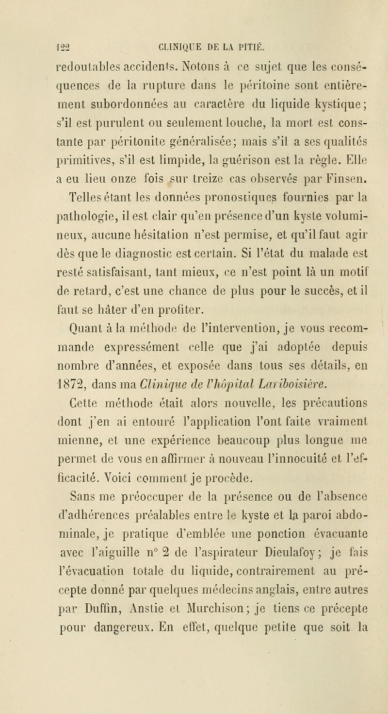 redoutables accidents. Notons à ce sujet que les consé- quences de la rupture dans le péritoine sont entière- ment subordonnées au caractère du liquide kystique; s'il est purulent ou seulement louche, la mort est cons- tante par péritonite généralisée; mais s'il a ses qualités primitives, s'il est limpide, la guérison est la règle. Elle a eu lieu onze fois sur treize cas observés par Finsen. Telles étant les données pronostiques fournies parla pathologie, il est clair qu'en présence d'un kyste volumi- neux, aucune hésitation n'est permise, et qu'il faut agir dès que le diagnostic est certain. Si l'état du malade est resté satisfaisant, tant mieux, ce n'est point là un motif de retard, c'est une chance de plus pour le succès, et il faut se hâter d'en profiter. Quant à la méthode de l'intervention, je vous recom- mande expressément celle que j'ai adoptée depuis nombre d'années, et exposée dans tous ses détails, en 1872, dans ma Clinique de Vhôpital Lariboisière. Cette méthode était alors nouvelle, les précautions dont j'en ai entouré l'application l'ont faite vraiment mienne, et une expérience beaucoup plus longue me permet de vous en affirmer à nouveau l'innocuité et l'ef- ficacité. Voici comment je procède. Sans me préoccuper de la présence ou de l'absence d'adhérences préalables entre le kyste et la paroi abdo- minale, je pratique d'emblée une ponction évacuante avec l'aiguille n° 2 de l'aspirateur Dieulafoy; je fais l'évacuation totale du liquide, contrairement au pré- cepte donné par quelques médecins anglais, entre autres par Duffin, Anstie et Murchison; je tiens ce précepte pour dangereux. En effet, quelque petite que soit la