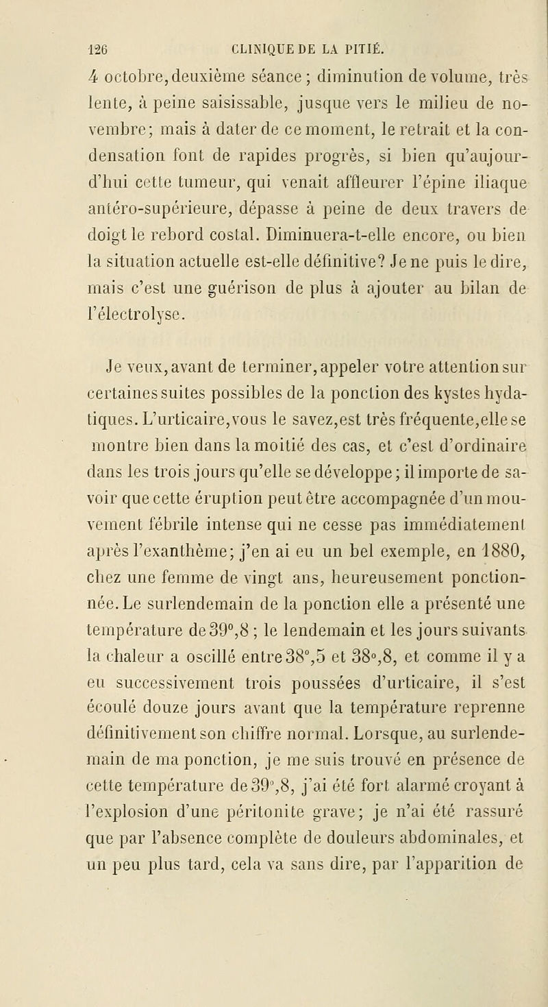 4 octobre, deuxième séance; diminution de volume, très lente, à peine saisissable, jusque vers le milieu de no- vembre; mais à dater de ce moment, le retrait et la con- densation font de rapides progrès, si bien qu'aujour- d'hui cette tumeur, qui venait affleurer l'épine iliaque antéro-supérieure, dépasse à peine de deux travers de doigt le rebord costal. Diminuera-t-elle encore, ou bien la situation actuelle est-elle définitive? Je ne puis le dire,, mais c'est une guérison de plus à ajouter au bilan de l'électrolyse. Je veux, avant de terminer, appeler votre attention sur certaines suites possibles de la ponction des kystes hyda- tiques. L'urticaire, vous le savez,est très fréquente,elle se montre bien dans la moitié des cas, et c'est d'ordinaire dans les trois jours qu'elle se développe ; il importe de sa- voir que cette éruption peut être accompagnée d'un mou- vement fébrile intense qui ne cesse pas immédiatement après l'exanthème; j'en ai eu un bel exemple, en 1880, chez une femme de vingt ans, heureusement ponction- née. Le surlendemain de la ponction elle a présenté une température de 39°,8 ; le lendemain et les jours suivants la chaleur a oscillé entre 38°,5 et 38°,8, et comme il y a eu successivement trois poussées d'urticaire, il s'est écoulé douze jours avant que la température reprenne définitivement son chiffre normal. Lorsque, au surlende- main de ma ponction, je me suis trouvé en présence de cette température de39%8, j'ai été fort alarmé croyant à l'explosion d'une péritonite grave; je n'ai été rassuré que par l'absence complète de douleurs abdominales, et un peu plus tard, cela va sans dire, par l'apparition de