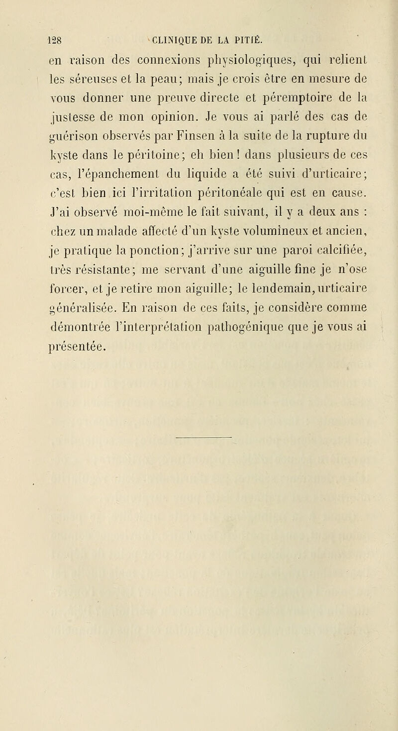 en raison des connexions physiologiques, qui relient les séreuses et la peau; mais je crois être en mesure de vous donner une preuve directe et péremptoire de la justesse de mon opinion. Je vous ai parlé des cas de guérison observés par Finsen à la suite de la rupture du kyste dans le péritoine; eh bien! dans plusieurs de ces cas, l'épanchement du liquide a été suivi d'urticaire; c'est bien ici l'irritation péritonéale qui est en cause. J'ai observé moi-même le fait suivant, il y a deux ans : chez un malade affecté d'un kyste volumineux et ancien, je pratique la ponction; j'arrive sur une paroi calcifiée, très résistante; me servant d'une aiguille fine je n'ose forcer, et je retire mon aiguille; le lendemain, urticaire généralisée. En raison de ces faits, je considère comme démontrée l'interprétation pathogénique que je vous ai présentée.