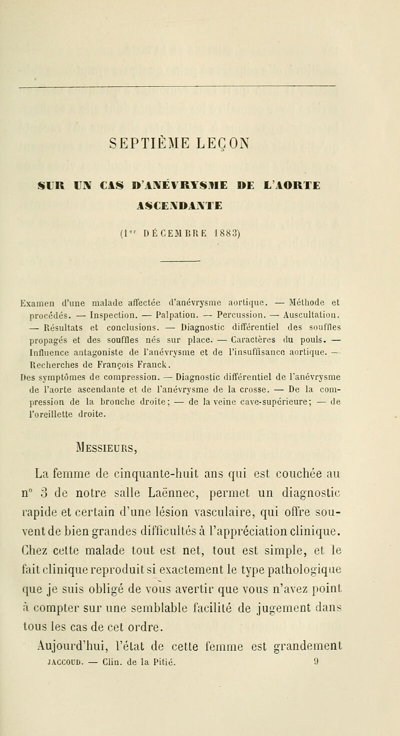 SEPTIÈME LEÇON SIR IJX CâS D'AI^ÉVRYSME DE L'AORTE ASCE\DAi\TE (1 DÉCEMBRE 1883) Examen d'une malade affectée d'anévrysme aortique. — Méthode et procédés. — Inspection. — Palpation. — Percussion. — Auscultation. — Résultats et conclusions. — Diagnostic différentiel des souffles propagés et des souffles nés sur place. — Caractères du pouls. — Influence antagoniste de Fanévrysme et de l'insuffisance aortique. — Recherches de François Franck. Des symptômes de compression. — Diagnostic différentiel de Fanévrysme de l'aorte ascendante et de Fanévrysme de la crosse. — De la com- pression de la bronche droite; — de la veine cave-supérieure; — de Foreillette droite. Messieurs, La femme de cinquante-huit ans qui est couchée au n° 3 de notre salle Laënnec, permet un diagnostic rapide et certain d'une lésion vasculaire, qui offre sou- vent de bien grandes difficultés à l'appréciation clinique. Chez cette malade tout est net, tout est simple, et le fait clinique reproduit si exactement le type pathologique que je suis obligé de vous avertir que vous n'avez point à compter sur une semblable facilité de jugement dans tous les cas de cet ordre. Aujourd'hui, l'état de cette femme est grandement JACCOUD. — Clin, de la Pitié. 9