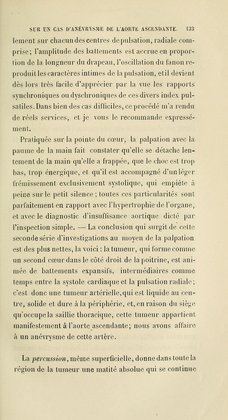 lement sur chacun des centres de pulsation, radiale com- prise; l'amplitude des battements est accrue en propor- tion de la longneur du drapeau, l'oscillation du fanon re- produit les caractères intimes de la pulsation, et il devient dès lors très facile d'apprécier par la vue les rapports synclironiques oudyschroniques de ces divers index pul- satiles.Dans bien des cas difficiles, ce procédé m'a rendu de réels services, et je vous le recommande expressé- ment. Pratiquée sur la pointe du cœur, la palpation avec la paume de la main fait constater qu'elle se détache len- tement de la main qu'elle a frappée, que le choc est trop bas, trop énergique, et qu'il est accompagné d'un léger frémissement exclusivement systolique, qui empiète à peine sur le petit silence ; toutes ces particularités sont parfaitement en rapport avec l'hypertrophie de l'organe, et avec le diagnostic d'insuffisance aortique dicté par l'inspection simple. — La conclusion qui surgit de cette seconde série d'investigations au moyen de la palpation est des plus nettes, la voici : la tumeur, qui forme comme un second cœur dans le côté droit de la poitrine, est ani- mée de battements expansifs, intermédiaires comme temps entre la systole cardiaque et la pulsation radiale ; c'est donc une tumeur artérielle, qui est liquide au cen- tre, solide et dure à la périphérie, et, en raison du siège qu'occupe la saillie thoracique, cette tumeur appartient manifestement à l'aorte ascendante; nous avons affaire à un anévrysme de cette artère. La percussion, même superficielle, donne dans toute la région de la tumeur une matité absolue qui se continue
