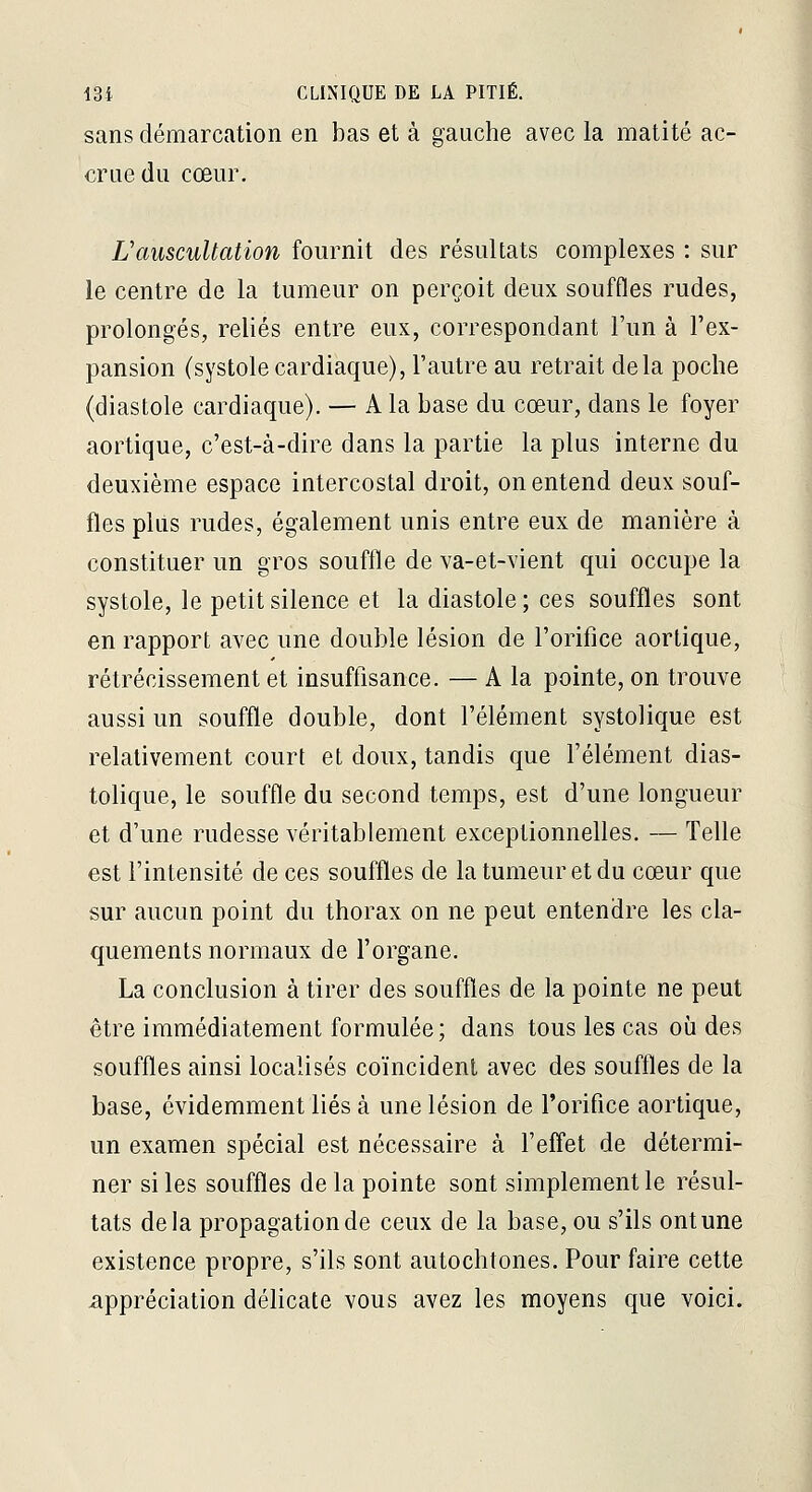sans démarcation en bas et à gauche avec la matité ac- crue du cœur. L'auscultation fournit des résultats complexes : sur le centre de la tumeur on perçoit deux souffles rudes, prolongés, reliés entre eux, correspondant l'un à l'ex- pansion (systolecardiaque), l'autre au retrait delà poche (diastole cardiaque). — A la base du cœur, dans le foyer aortique, c'est-à-dire dans la partie la plus interne du deuxième espace intercostal droit, on entend deux souf- fles plus rudes, également unis entre eux de manière à constituer un gros souffle de va-et-vient qui occupe la systole, le petit silence et la diastole ; ces souffles sont en rapport avec une double lésion de l'orifice aorlique, rétrécissement et insuffisance. — A la pointe, on trouve aussi un souffle double, dont l'élément systolique est relativement court et doux, tandis que l'élément dias- tolique, le souffle du second temps, est d'une longueur et d'une rudesse véritablement exceptionnelles. — Telle est l'intensité de ces souffles de la tumeur et du cœur que sur aucun point du thorax on ne peut entendre les cla- quements normaux de l'organe. La conclusion à tirer des souffles de la pointe ne peut être immédiatement formulée; dans tous les cas où des souffles ainsi localisés coïncident avec des souffles de la base, évidemment liés à une lésion de l'orifice aortique, un examen spécial est nécessaire à l'effet de détermi- ner si les souffles de la pointe sont simplement le résul- tats delà propagation de ceux de la base, ou s'ils ont une existence propre, s'ils sont autochtones. Pour faire cette appréciation délicate vous avez les moyens que voici.