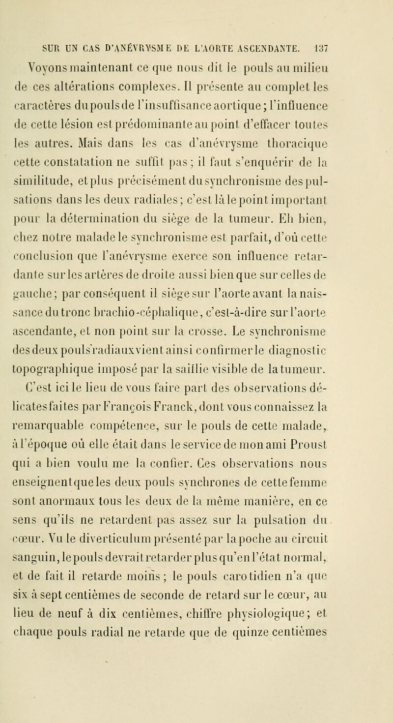 Voyons maintenant ce que nous dit le pouls au milieu (le ces altérations complexes. Il présente au complet les caractères dupoulsde l'insuffisance aortique ; l'influence de cette lésion est prédominante au point d'effacer toutes les autres. Mais dans les cas d'anévrysme thoracique cette constatation ne suffit pas ; il faut s'enquérir de la similitude, et plus précisément du synchronisme des pul- sations dans les deux radiales; c'est là le point important pour la détermination du siège de la tumeur. Eh hien, chez notre malade le synchronisme est parfait, d'où cette conclusion que l'anévrysme exerce son influence retar- dante sur les artères de droite aussi bien que sur celles de gauche; par conséquent il siège sur l'aorte avant la nais- sance du tronc brachiO'Céphalique, c'est-à-dire sur l'aorte ascendante, et non point sur la crosse. Le synchronisme des deux poulsradiauxvient ainsi confirmer le diagnostic topographique imposé par la saillie visible de la tumeur. C'est ici le lieu devons faire part des observations dé- licates faites par François Franck, dont vous connaissez la remarquable compétence, sur le pouls de celte malade, àl'époque où elle était dans le service de mon ami Proust qui a bien voulu me la confier. Ces observations nous enseignentqueles deux pouls synchrones de cette femme sont anormaux tous les deux de la même manière, en ce sens qu'ils ne retardent pas assez sur la pulsation du cœur. Vu le diverticulum présenté par la poche au circuit sanguin, lepoulsdevraitretarderplusqu'enl'état normal, et de fait il retarde moins ; le pouls carotidien n'a que six à sept centièmes de seconde de retard sur le cœur, au lieu de neuf à dix centièmes, chiffre physiologique; et chaque pouls radial ne retarde que de quinze centièmes