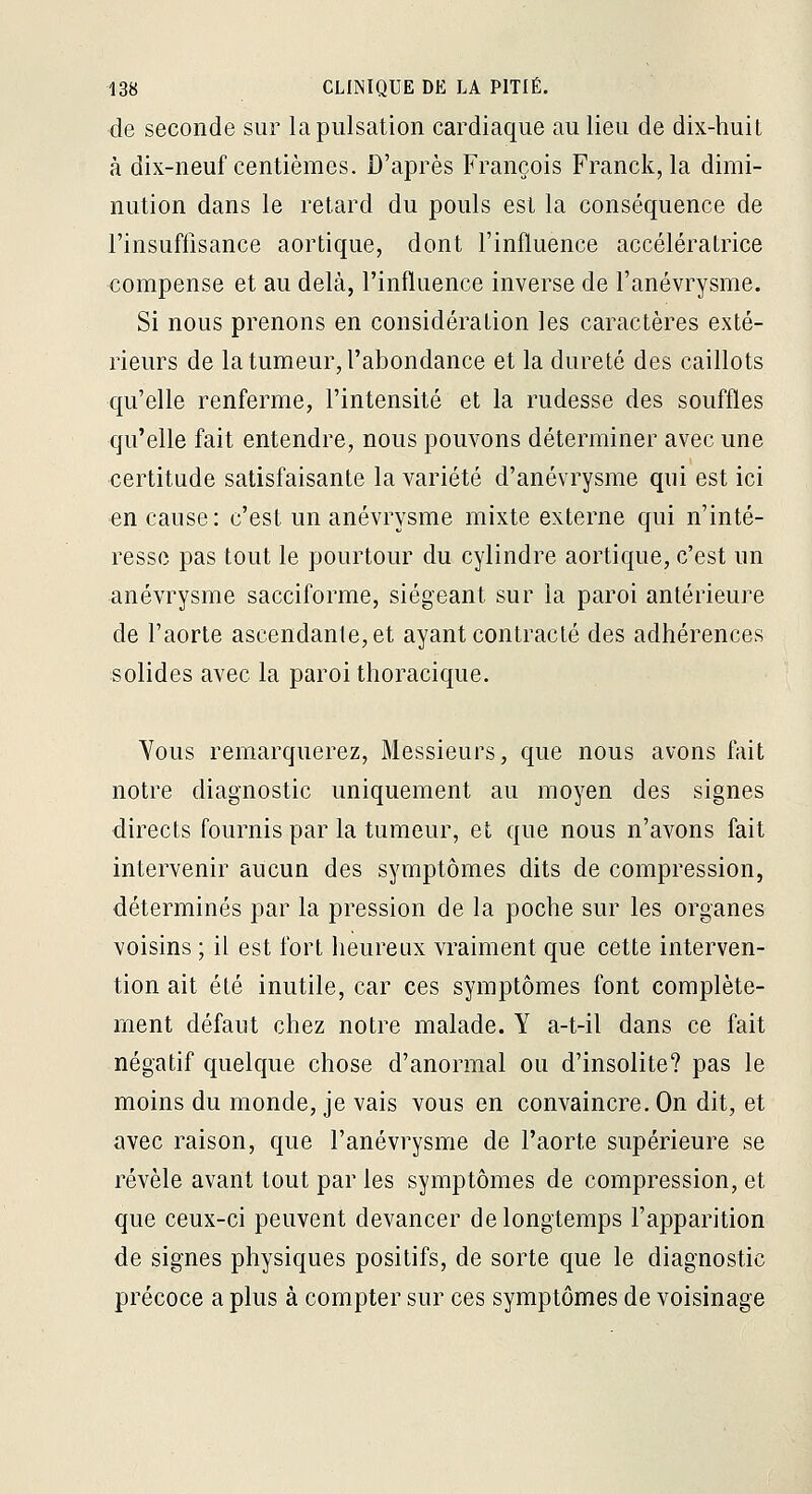 de seconde sur la pulsation cardiaque au lieu de dix-huit à dix-neuf centièmes. D'après François Franck, la dimi- nution dans le retard du pouls est la conséquence de l'insuffisance aortique, dont l'influence accélératrice compense et au delà, l'influence inverse de l'anévrysme. Si nous prenons en considération les caractères exté- rieurs de la tumeur, l'abondance et la dureté des caillots qu'elle renferme, l'intensité et la rudesse des souffles qu'elle fait entendre, nous pouvons déterminer avec une certitude satisfaisante la variété d'anévrysme qui est ici en cause: c'est un anévrysme mixte externe qui n'inté- resse pas tout le pourtour du cylindre aortique, c'est un anévrysme sacciforme, siégeant sur la paroi antérieure de l'aorte ascendante, et ayant contracté des adhérences solides avec la paroi thoracique. Yous remarquerez. Messieurs, que nous avons fait notre diagnostic uniquement au moyen des signes directs fournis par la tumeur, et que nous n'avons fait intervenir aucun des symptômes dits de compression, déterminés par la pression de la poche sur les organes voisins ; il est fort heureux vraiment que cette interven- tion ait été inutile, car ces symptômes font complète- ment défaut chez notre malade. Y a-t-il dans ce fait négatif quelque chose d'anormal ou d'insolite? pas le moins du monde, je vais vous en convaincre. On dit, et avec raison, que l'anévrysme de l'aorte supérieure se révèle avant tout par les symptômes de compression, et que ceux-ci peuvent devancer de longtemps l'apparition de signes physiques positifs, de sorte que le diagnostic précoce a plus à compter sur ces symptômes de voisinage