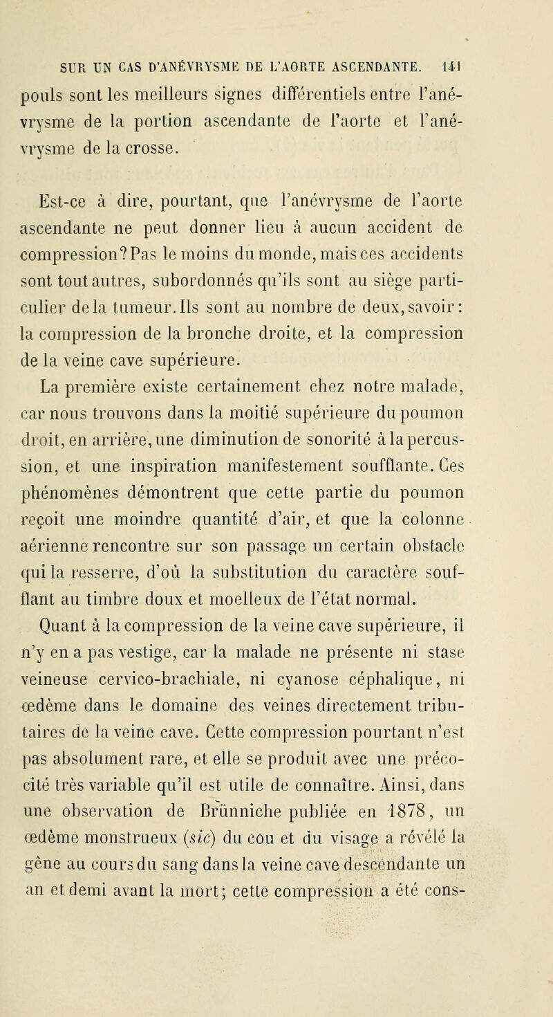 pouls sont les meilleurs signes différentiels entre Fané- vrysme de la portion ascendante de l'aorte et Tané- vrysme de la crosse. Est-ce à dire, pourtant, que l'anévrysme de l'aorte ascendante ne peut donner lieu à aucun accident de compression? Pas le moins du monde, mais ces accidents sont tout autres, subordonnés qu'ils sont au siège parti- culier delà tumeur.Ils sont au nombre de deux,savoir: la compression de la bronche droite, et la compression de la veine cave supérieure. La première existe certainement chez notre malade, car nous trouvons dans la moitié supérieure du poumon droit, en arrière, une diminution de sonorité à la percus- sion, et une inspiration manifestement soufflante. Ces phénomènes démontrent que cette partie du poumon reçoit une moindre quantité d'air, et que la colonne aérienne rencontre sur son passage un certain obstacle qui la resserre, d'où la substitution du caractère souf- flant au timbre doux et moelleux de l'état normal. Quant à la compression de la veine cave supérieure, il n'y en a pas vestige, car la malade ne présente ni stase veineuse cervico-brachiale, ni cyanose céphalique, ni œdème dans le domaine des veines directement tribu- taires de la veine cave. Cette compression pourtant n'est pas absolument rare, et elle se produit avec une préco- cité très variable qu'il est utile de connaître. Ainsi, dans une observation de Brunniche publiée en 1878, un œdème monstrueux (sic) du cou et du visage a révélé la gêne au cours du sang dans la veine cave descendante un an et demi avant la mort; cette compression a été cons-
