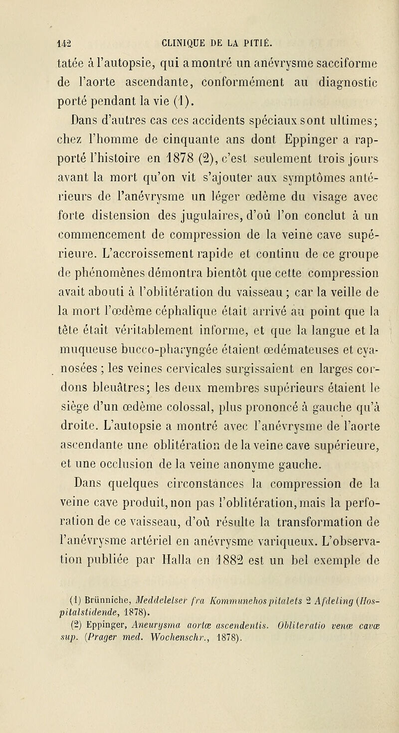 tatée à l'autopsie, qui a montré un anévrysme sacciforme de l'aorte ascendante, conformément au diagnostic porté pendant la vie (1). Dans d'autres cas ces accidents spéciaux s ont ultimes; chez l'homme de cinquante ans dont Eppinger a rap- porté l'histoire en 1878 (2), c'est seulement trois jours avant la mort qu'on vit s'ajouter aux symptômes anté- rieurs de l'anévrysme un léger œdème du visage avec forte distension des jugulaires, d'où l'on conclut à un commencement de compression de la veine cave supé- rieure. L'accroissement rapide et continu de ce groupe de phénomènes démontra bientôt que cette compression avait abouti à l'oblitération du vaisseau ; car la veille de la mort l'œdème céphalique était arrivé au point que la tête était véi'itablement informe, et que la langue et la muqueuse bucco-pharyngée étaient œdémateuses et cya- nosées ; les veines cervicales surgissaient en larges cor- dons bleuâtres; les deux membres supérieurs étaient le siège d'un œdème colossal, plus prononcé à gauche qu'à droite. L'autopsie a montré avec l'anévrysme de l'aorte ascendante une obhtération de la veine cave supérieure, et une occlusion de la veine anonvme gauche. Dans quelques circonstances la compression de la veine cave produit,non pas l'oblitération, mais la perfo- ration de ce vaisseau, d'où résulte la transformation de l'anévrysme artériel en anévrysme variqueux. L'observa- tion publiée par Halla en 1882 est un bel exemple de (1) Brûnniche, Meddelelser fra Kommunehospitalefs 2 Afdeling {Hos- pitalstideiide, 1878). (2) Eppinger, Aneurysma aortœ ascendentis. Obliteratio venœ cavœ sup. {Prager med. Wochenschr., 1878).
