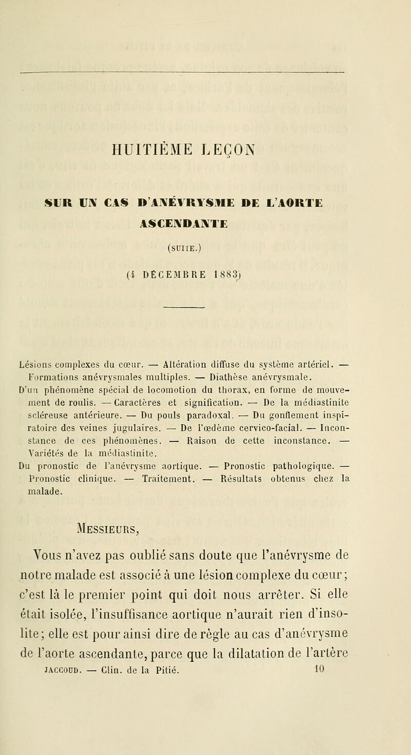 HUITIÈME LEÇON SUR IJIV CAS D'AXÉVRYSME DE L'AORTE ASCEIVDAIVTE (SUITE.) (4 DÉCEMBRE 1883; Lésions complexes du cœur. — Altération diffuse du système artériel. — Formations anévrysmales multiples. — Diathèse anévrysmale. D'un phénomène spécial de locomotion du thorax, en forme de mouve- ment de roulis. — Caractères et signification. — De la médiastinite scléreuse antérieure. — Du pouls paradoxal. — Du gonflement inspi- ratoire des veines jugulaires. — De l'œdème cervico-facial. — Incon- stance de ces phénomènes. — Raison de cette inconstance. — Variétés de la médiastinite. Du pronostic de l'anévrysme aortique. — Pronostic pathologique. — Pronostic clinique. — Traitement. — Résultats obtenus chez la malade. Messieurs, Yous n'avez pas oublié sans doute que l'anévrysme de notre malade est associé à une lésion complexe du cœur; c'est là le premier point qui doit nous arrêter. Si elle était isolée, l'insuffisance aortique n'aurait rien d'inso- lite; elle est pour ainsi dire de règle au cas d'anévrysme de l'aorte ascendante, parce que la dilatation de l'artère JACCOUD. — Clin, de la Pitié. 10
