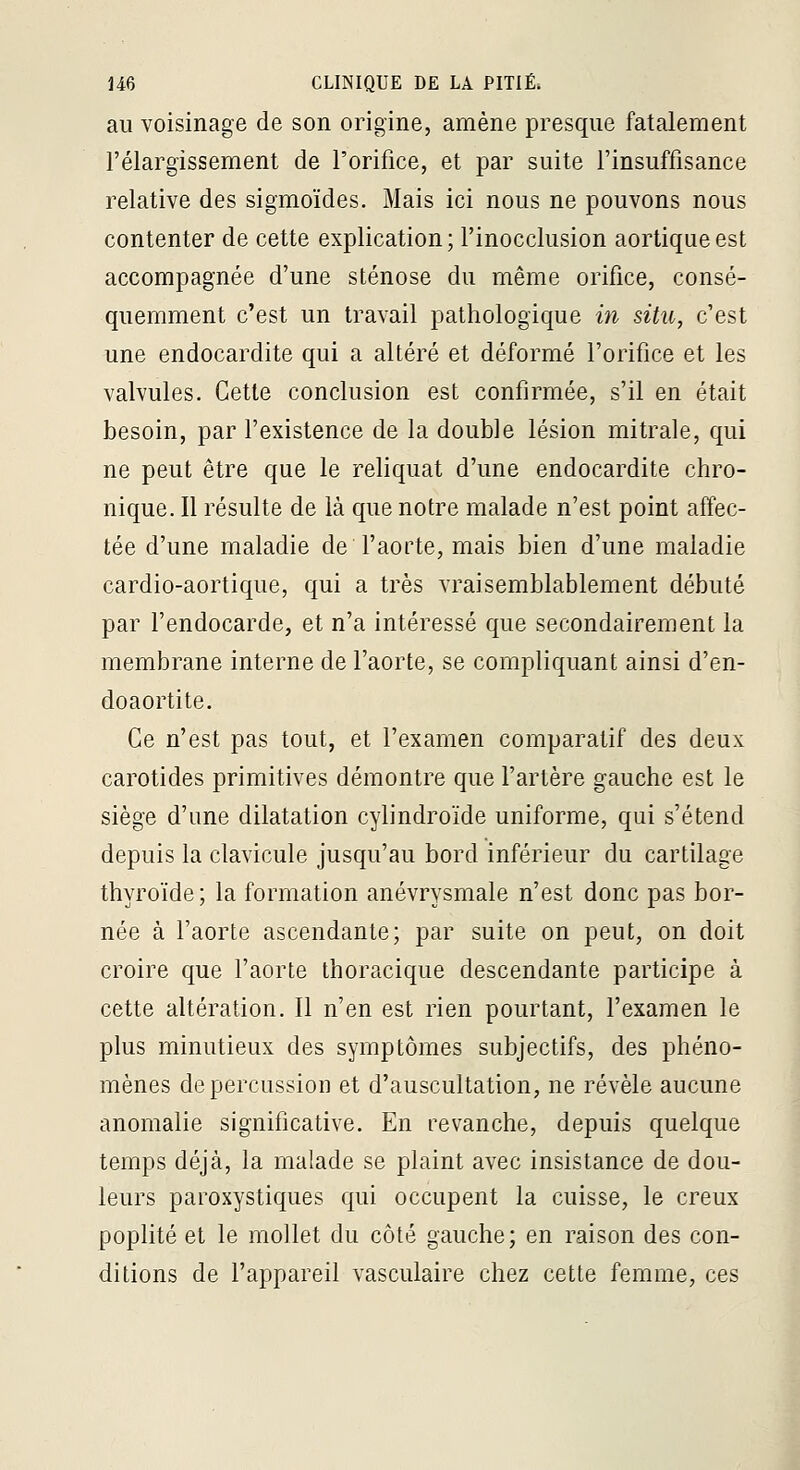au voisinage de son origine, amène presque fatalement l'élargissement de l'orifice, et par suite l'insuffisance relative des sigmoïdes. Mais ici nous ne pouvons nous contenter de cette explication; l'inocclusion aortiqueest accompagnée d'une sténose du même orifice, consé- quemment c'est un travail pathologique in situ, c'est une endocardite qui a altéré et déformé l'orifice et les valvules. Cette conclusion est confirmée, s'il en était besoin, par l'existence de la double lésion mitrale, qui ne peut être que le reliquat d'une endocardite chro- nique. Il résulte de là que notre malade n'est point affec- tée d'une maladie de l'aorte, mais bien d'une maladie cardio-aortique, qui a très vraisemblablement débuté par l'endocarde, et n'a intéressé que secondairement la membrane interne de l'aorte, se compliquant ainsi d'en- doaortite. Ce n'est pas tout, et l'examen comparatif des deux carotides primitives démontre que l'artère gauche est le siège d'une dilatation cylindroïde uniforme, qui s'étend depuis la clavicule jusqu'au bord inférieur du cartilage thyroïde; la formation anévrysmale n'est donc pas bor- née à l'aorte ascendante; par suite on peut, on doit croire que l'aorte thoracique descendante participe à cette altération. Il n'en est rien pourtant, l'examen le plus minutieux des symptômes subjectifs, des phéno- mènes de percussion et d'auscultation, ne révèle aucune anomalie significative. En revanche, depuis quelque temps déjà, la malade se plaint avec insistance de dou- leurs paroxystiques qui occupent la cuisse, le creux poplité et le mollet du côté gauche; en raison des con- ditions de l'appareil vasculaire chez cette femme, ces