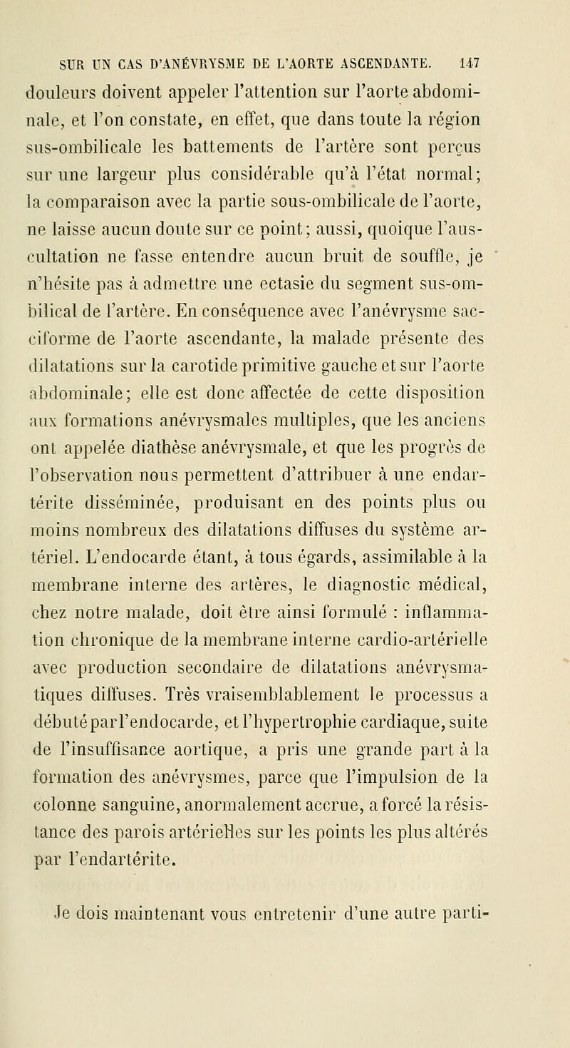 douleurs doivent appeler l'attention sur l'aorte abdomi- nale, et l'on constate, en effet, que dans toute la région sus-ombilicale les battements de l'artère sont perçus sur une largeur plus considérable qu'à l'état normal; la comparaison avec la partie sous-ombilicale de l'aorte, ne laisse aucun doute sur ce point; aussi, quoique l'aus- cultation ne fasse entendre aucun bruit de souffle, je n'hésite pas à admettre une ectasie du segment sus-om- bilical de l'artère. En conséquence avec l'anévrysme sac- ciforme de l'aorte ascendante, la malade présente des dilatations sur la carotide primitive gauche et sur l'aorte abdominale; elle est donc affectée de cette disposition aux formations anévrysmales multiples, que les anciens ont appelée diathèse anévrysmale, et que les progrès de l'observation nous permettent d'attribuer à une endar- térite disséminée, produisant en des points plus ou moins nombreux des dilatations diffuses du système ar- tériel. L'endocarde étant, à tous égards, assimilable à la membrane interne des artères, le diagnostic médical, chez notre malade, doit être ainsi formulé : inflamma- tion chronique de la membrane interne cardio-artérielle avec production secondaire de dilatations anévrysma- tiques diffuses. Très vraisemblablement le processus a débutéparl'endocarde, et l'hypertrophie cardiaque, suite de l'insuffisance aortique, a pris une grande part à la formation des anévrysmes, parce que l'impulsion de la colonne sanguine, anormalement accrue, a forcé la résis- tance des parois artérielles sur les points les plus altérés par l'endartérite. Je dois maintenant vous entretenir d'une autre parti-