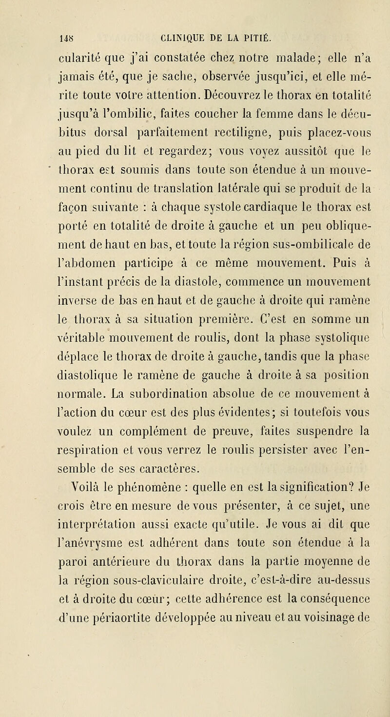 cularité que j'ai constatée chez notre malade; elle n'a jamais été, que je sache, observée jusqu'ici, et elle mé- rite toute votre attention. Découvrez le thorax en totalité jusqu'à l'ombilic, faites coucher la femme dans le décu- bitus dorsal parfaitement rectiligne, puis placez-vous au pied du lit et regardez; vous voyez aussitôt que le thorax est soumis dans toute son étendue à un mouve- ment continu de translation latérale qui se produit de la façon suivante : à chaque systole cardiaque le thorax est porté en totalité de droite à gauche et un peu oblique- ment de haut en bas, et toute la région sus-ombilicale de l'abdomen participe à ce même mouvement. Puis à l'instant précis de la diastole, commence un mouvement inverse de bas en haut et de gauche à droite qui ramène le thorax à sa situation première. C'est en somme un véritable mouvement de roulis, dont la phase systolique déplace le thorax de droite à gauche, tandis que la phase diastolique le ramène de gauche à droite à sa position normale. La subordination absolue de ce mouvement à l'action du cœur est des plus évidentes; si toutefois vous voulez un complément de preuve, faites suspendre la respiration et vous verrez le roulis persister avec l'en- semble de ses caractères. Voilà le phénomène : quelle en est la signification? Je crois être en mesure de vous présenter, à ce sujet, une interprétation aussi exacte qu'utile. Je vous ai dit que l'anévrysme est adhérent dans toute son étendue à la paroi antérieure du thorax dans la partie moyenne de la région sous-claviculaire droite, c'est-à-dire au-dessus et à droite du cœiir; cette adhérence est la conséquence d'une périaortite développée au niveau et au voisinage de