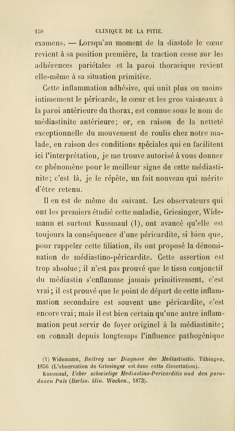 examens. — Lorsqu'au moment de la diastole le cœur revient à sa position première, la traction cesse sur les adhérences pariétales et la paroi tlioracique revient elle-même à sa situation primitive. Cette inflammation adhésive, qui unit plus ou moins intimement le péricarde, le cœur et les gros vaisseaux à la paroi antérieure du thorax, est connue sous le nom de médiastinite antérieure; or, en raison de la netteté exceptionnelle du mouvement de roulis chez notre ma- lade, en raison des conditions spéciales qui en facilitent ici l'interprétation, je me trouve autorisé à vous donner ce phénomène pour le meilleur signe de cette médiasti- nite; c'est là, je le répète, un fait nouveau qui mérite d'être retenu. Il en est de même du suivant. Les observateurs qui ont les premiers étudié cette maladie, Griesinger, Wide- mann et surtout Kussmaul (l), ont avancé qu'elle est toujours la conséquence d'une péricardite, si bien que, pour rappeler cette filiation, ils ont proposé la dénomi- nation de médiastino-péricardite. Cette assertion est trop absolue; il n'est pas prouvé que le tissu conjonctif du médiastin s'enflamme jamais primitivement, c'est vrai ; il est prouvé que le point de départ de cette inflam- mation secondaire est souvent une péricardite, c'est encore vrai; mais il est bien certain qu'une autre inflam- mation peut servir de foyer originel à la médiastinite; on connaît depuis longtemps l'influence pathogénique (1) Widemann, Beitrag zur Diagnose der- Mediastinitis. Tiibingen, 1856 (L'observation de Griesinger est dans cette dissertation). Kussmaul, Ueber schwielige Medlastino-Pericarditis und den para- doxen Puis (Berlin, klin. Wochen., 1873).
