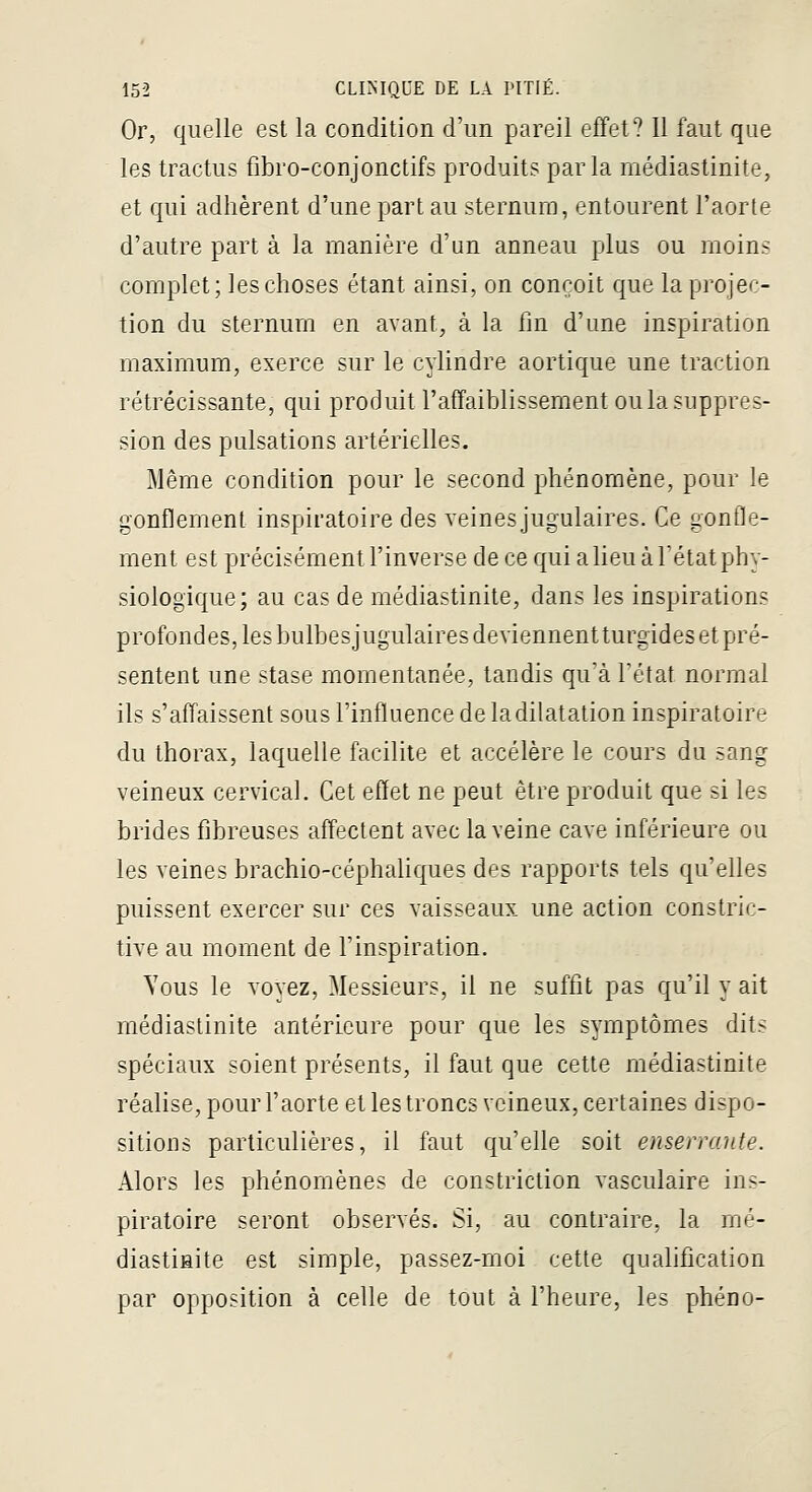 Or, quelle est la condition d'un pareil effet? Il faut que les tractus fibro-conjonctifs produits parla niédiastinite, et qui adhèrent d'une part au sternum, entourent l'aorte d'autre part à la manière d'un anneau plus ou moins complet; les choses étant ainsi, on conçoit que la projec- tion du sternum en avant, à la fin d'une inspiration maximum, exerce sur le cylindre aortique une traction rétrécissante, qui produit l'affaiblissement ou la suppres- sion des pulsations artérielles. Même condition pour le second phénomène, pour le gonflement inspiratoire des veines jugulaires. Ce gonfle- ment est précisément l'inverse de ce qui a lieu à l'état phy- siologique; au cas de médiastinite, dans les inspirations profondes, les bulbesjugulaires deviennentturgides et pré- sentent une stase momentanée, tandis quà Fétat normal ils s'affaissent sous l'influence de la dilatation inspiratoire du thorax, laquelle facilite et accélère le cours du sang veineux cervical. Cet effet ne peut être produit que si les brides fibreuses affectent avec la veine cave inférieure ou les veines brachio-céphaliques des rapports tels qu'elles puissent exercer sur ces vaisseaux une action constric- tive au moment de l'inspiration. Tous le voyez, Messieurs, il ne suffit pas qu'il y ait médiastinite antérieure pour que les symptômes dits spéciaux soient présents, il faut que cette médiastinite réalise, pour l'aorte et les troncs veineux, certaines dispo- sitions particulières, il faut qu'elle soit enserrante. Alors les phénomènes de constriction vasculaire ins- piratoire seront observés. Si, au contraire, la mé- diastinite est simple, passez-moi cette qualification par opposition à celle de tout à l'heure, les phéno-