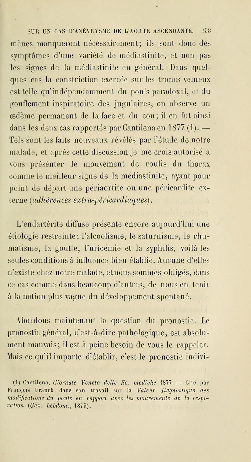 mènes manqueront nécessairement; ils sont donc des symptômes d'une variété de médiaslinite, et non pas les signes de la médiastinite en général. Dans quel- ques cas la constriclion exercée sur les troncs veineux est telle qu'indépendamment du pouls paradoxal, et du gonflement inspiratoire des jugulaires, on observe un œdème permanent de la face et du cou; il en fut ainsi dans les deux cas rapportés parCantilenaen 1877 (I). — Tels sont les faits nouveaux révélés par l'étude de notre malade, et après cette discussion je me crois autorisé à vous présenter le mouvement de roulis du thorax comme le meilleur signe de la médiastinite, ayant pour point de départ une périaortite ou une péricardite ex- terne (adhérences ejctra-péricardiaques). L'endartérite difluse présente encore aujourd'hui une étiologie restreinte; l'alcoolisme, le saturnisme, le rhu- matisme, la goutte, l'uricémie et la syphilis, voilà les seules conditions à influence bien établie. Aucune d'elles n'existe chez notre malade, et nous sommes obligés, dans ce cas comme dans beaucoup d'autres, de nous en tenir à la notion plus vague du développement spontané. Abordons maintenant la cpaestion du pronostic. Le pronostic général, c'est-à-dire pathologique, est absolu- ment mauvais; il est à peine besoin de vous le rappeler. Mais ce qu'il importe d'établir, c'est le pronostic indivi- (1) Cantilena, Giornale Veneto deJle Se. mediche 1877. — Cité par François Franck dans son travail sur la Valeur diagnostique des modificaiwns du pouls en rapj)oi't avec les mouvements de la respi-