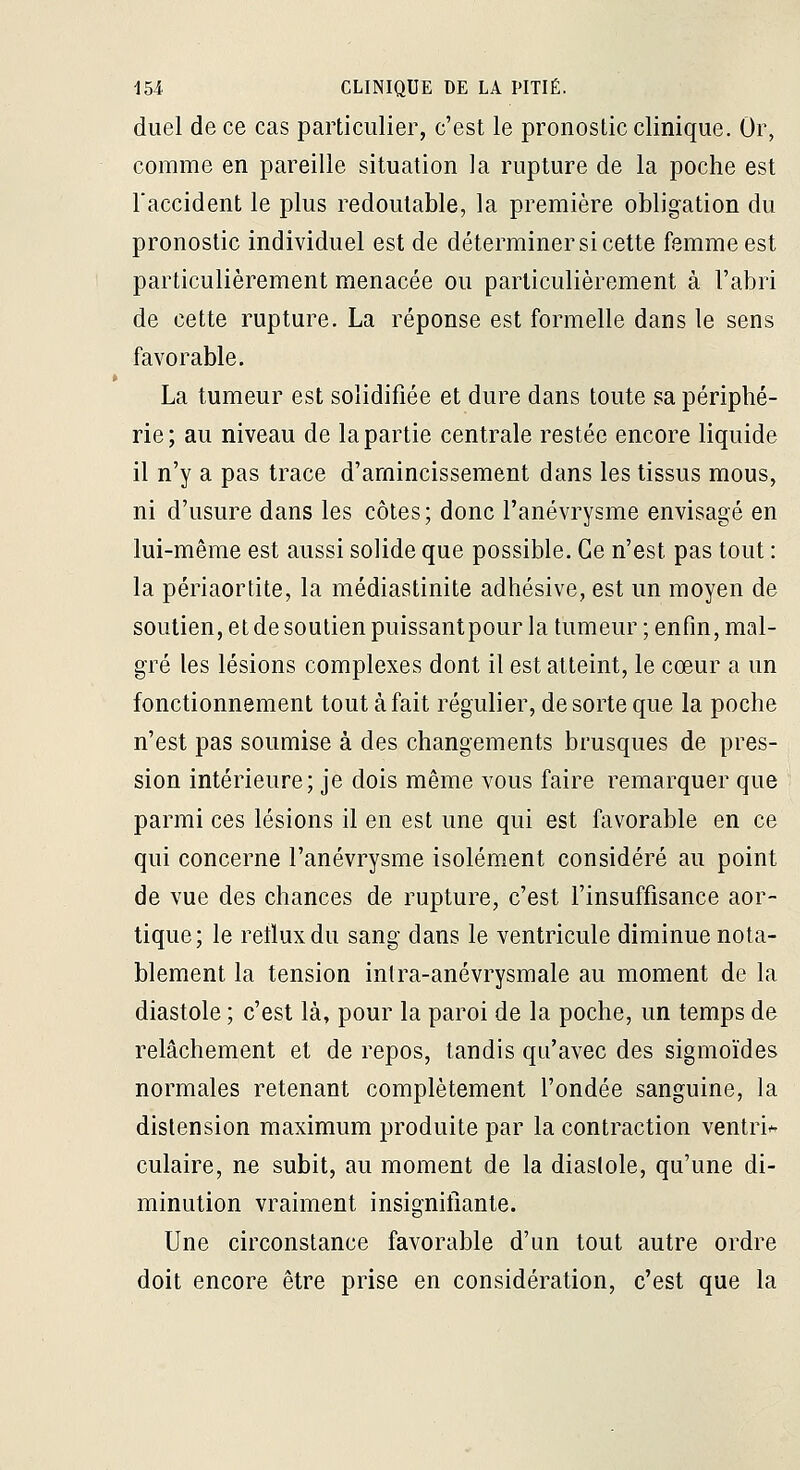 duel de ce cas particulier, c'est le pronostic clinique. Or, comme en pareille situation la rupture de la poche est Taccident le plus redoutable, la première obligation du pronostic individuel est de déterminer si cette femme est particulièrement menacée ou particulièrement à l'abri de cette rupture. La réponse est formelle dans le sens favorable. La tumeur est solidifiée et dure dans toute sa périphé- rie; au niveau de la partie centrale restée encore liquide il n'y a pas trace d'amincissement dans les tissus mous, ni d'usure dans les côtes; donc l'anévrysme envisagé en lui-même est aussi solide que possible. Ce n'est pas tout : la périaortite, la médiastinite adhésive, est un moyen de soutien, et de soutien puissantpour la tumeur ; enfin, mal- gré les lésions complexes dont il est atteint, le cœur a un fonctionnement tout à fait régulier, de sorte que la poche n'est pas soumise à des changements brusques de pres- sion intérieure; je dois même vous faire remarquer que parmi ces lésions il en est une qui est favorable en ce qui concerne l'anévrysme isolément considéré au point de vue des chances de rupture, c'est l'insuffisance aor- tique ; le retlux du sang dans le ventricule diminue nota- blement la tension intra-anévrysmale au moment de la diastole ; c'est là, pour la paroi de la poche, un temps de relâchement et de repos, tandis qu'avec des sigmoïdes normales retenant complètement l'ondée sanguine, la distension maximum produite par la contraction ventri-- culaire, n^ subit, au moment de la diastole, qu'une di- minution vraiment insignitiante. Une circonstance favorable d'un tout autre ordre doit encore être prise en considération, c'est que la