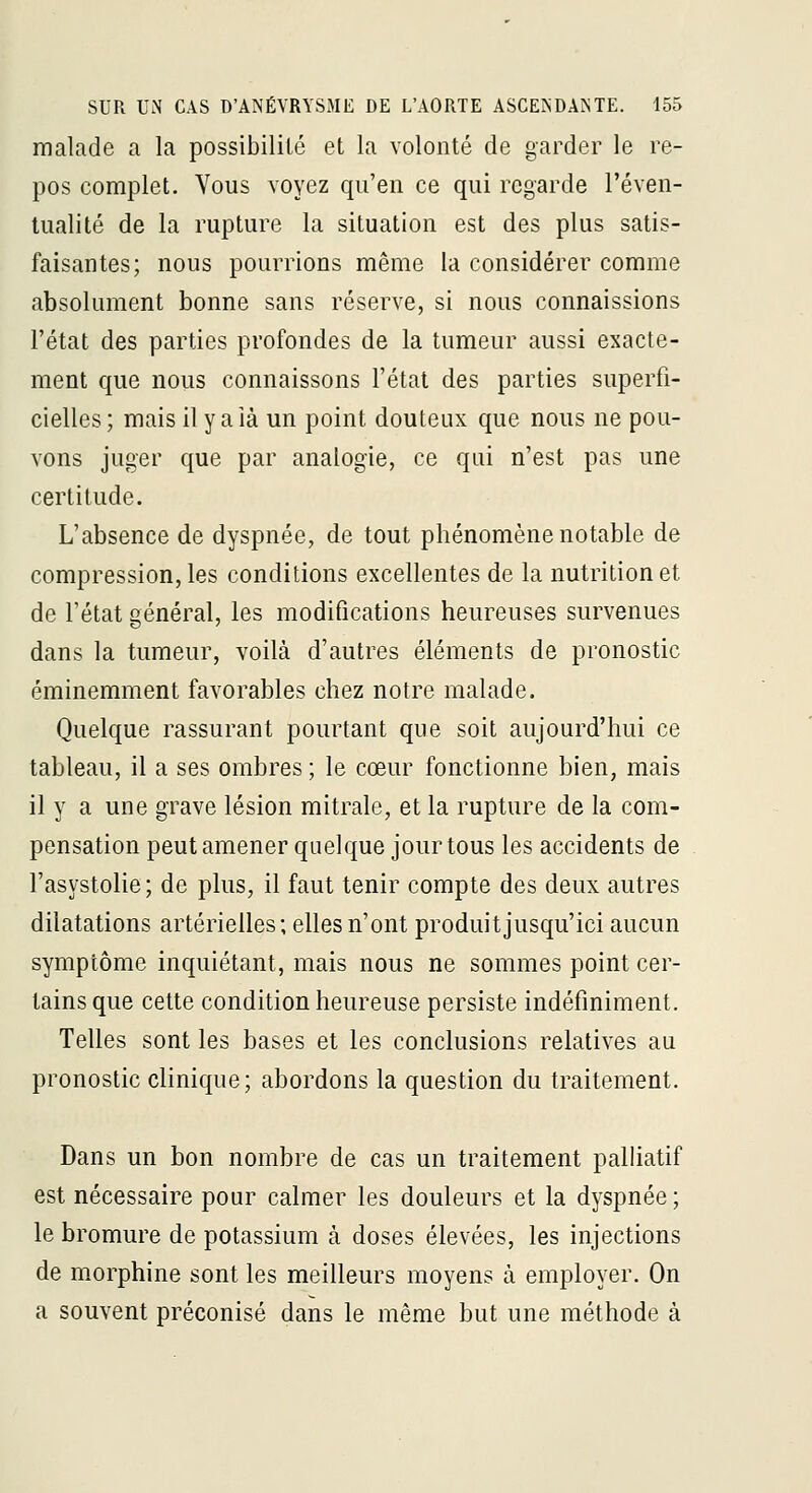 malade a la possibilité et la volonté de garder le re- pos complet. Vous voyez qu'en ce qui regarde l'éven- tualité de la rupture la situation est des plus satis- faisantes; nous pourrions même la considérer comme absolument bonne sans réserve, si nous connaissions l'état des parties profondes de la tumeur aussi exacte- ment que nous connaissons l'état des parties superfi- cielles ; mais il y a ià un point douteux que nous ne pou- vons juger que par analogie, ce qui n'est pas une certitude. L'absence de dyspnée, de tout phénomène notable de compression, les conditions excellentes de la nutrition et de l'état général, les modifications heureuses survenues dans la tumeur, voilà d'autres éléments de pronostic éminemment favorables chez notre malade. Quelque rassurant pourtant que soit aujourd'hui ce tableau, il a ses ombres ; le cœur fonctionne bien, mais il y a une grave lésion mitrale, et la rupture de la com- pensation peut amener quelque jour tous les accidents de l'asystolie; de plus, il faut tenir compte des deux autres dilatations artérielles; elles n'ont produitjusqu'ici aucun symptôme inquiétant, mais nous ne sommes point cer- tains que cette condition heureuse persiste indéfiniment. Telles sont les bases et les conclusions relatives au pronostic clinique; abordons la question du traitement. Dans un bon nombre de cas un traitement palliatif est nécessaire pour calmer les douleurs et la dyspnée ; le bromure de potassium à doses élevées, les injections de morphine sont les meilleurs moyens à employer. On a souvent préconisé dans le même but une méthode à