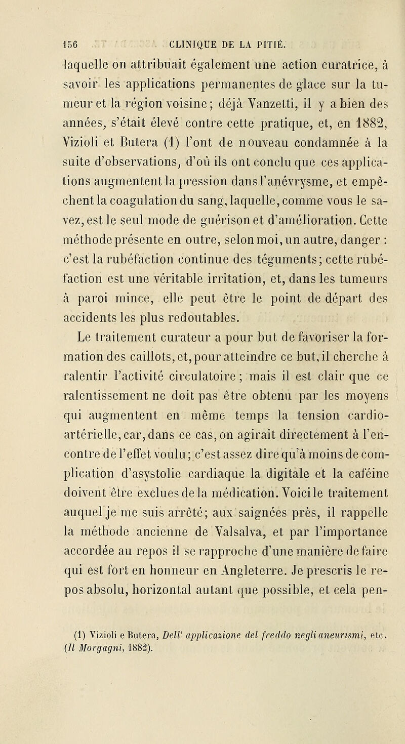 laquelle on attribuait également une action curatrice, à savoir les applications permanentes de glace sur la tu- meur et la région voisine; déjà Vanzetti, il y a bien des années, s'était élevé contre cette pratique, et, en 1882, Vizioli et Butera (1) l'ont de nouveau condamnée à la suite d'observations, d'où ils ont conclu que ces applica- tions augmentent la pression dansl'anévrysme, et empê- chent la coagulation du sang, laquelle, comme vous le sa- vez, est le seul mode de guérisonet d'amélioration. Cette méthode présente en outre, selon moi, un autre, danger : c'est la rubéfaction continue des téguments; cette rubé- faction est une véritable irritation, et, dans les tumeurs à paroi mince, elle peut être le point de départ des accidents les plus redoutables. Le traitement curateur a pour but de favoriser la for- mation des caillots, et, pour atteindre ce but, il cherche à ralentir l'activité circulatoire ; mais il est clair que ce ralentissement ne doit pas être obtenu par les moyens qui augmentent en même temps la tension cardio- artérielle, car, dans ce cas, on agirait directement à ren- contre de l'effet voulu ; c'est assez dire qu'à moins de com- plication d'asystolie cardiaque la digitale et la caféine doivent être exclues de la médication. Voici le traitement auquel je me suis arrêté; aux saignées près, il rappelle la méthode ancienne de Yalsalva, et par l'importance accordée au repos il se rapproche d'une manière de faire qui est fort en honneur en Angleterre. Je prescris le re- pos absolu, horizontal autant que possible, et cela pen- (I) Vizioli e Butera, Dell' applicaùone del freddo neglianeunsmi, etc. (// Morgagni, 1882).