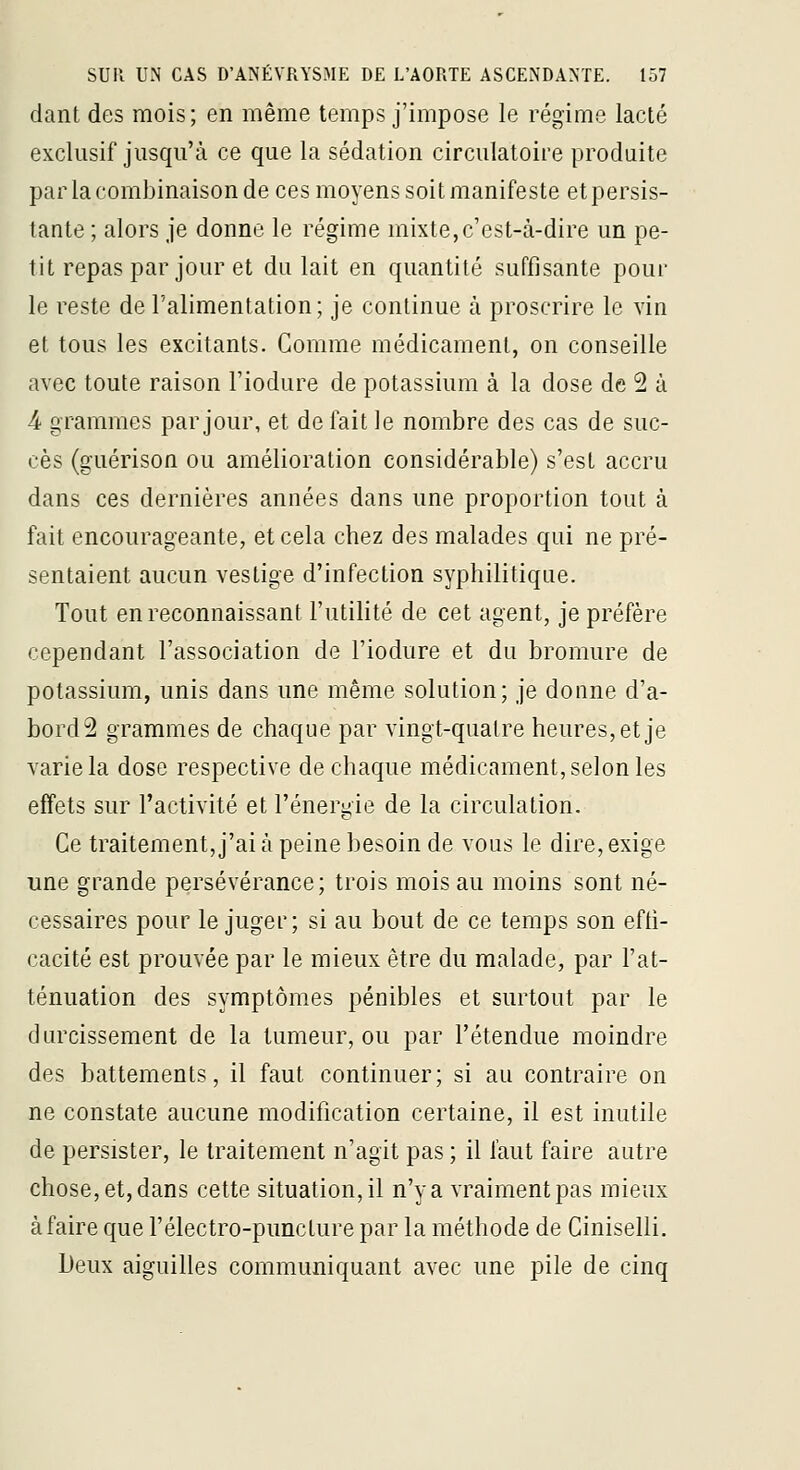 dant des mois; en même temps j'impose le régime lacté exclusif jusqu'à ce que la sédation circulatoire produite par la combinaison de ces moyens soit manifeste et persis- tante ; alors je donne le régime mixte,c'est-à-dire un pe- tit repas par jour et du lait en quantité suffisante pour le reste de l'alimentation; je continue à proscrire le vin et tous les excitants. Comme médicament, on conseille avec toute raison l'iodure de potassium à la dose de 2 à 4 grammes par jour, et de fait le nombre des cas de suc- cès (guérison ou amélioration considérable) s'est accru dans ces dernières années dans une proportion tout à fait encourageante, et cela chez des malades qui ne pré- sentaient aucun vestige d'infection syphilitique. Tout en reconnaissant l'utilité de cet agent, je préfère cependant l'association de l'iodure et du bromure de potassium, unis dans une même solution; je donne d'a- bordé grammes de chaque par vingt-quatre heures, et je varie la dose respective de chaque médicament, selon les effets sur l'activité et l'énergie de la circulation. Ce traitement, j'ai à peine besoin de vous le dire, exige une grande persévérance; trois mois au moins sont né- cessaires pour le juger; si au bout de ce temps son effi- cacité est prouvée par le mieux être du malade, par l'at- ténuation des symptômes pénibles et surtout par le durcissement de la tumeur, ou par l'étendue moindre des battements, il faut continuer; si au contraire on ne constate aucune modification certaine, il est inutile de persister, le traitement n'agit pas ; il faut faire autre chose, et, dans cette situation, il n'y a vraiment pas mieux à faire que l'électro-punclure par la méthode de Ciniselli. Deux aiguilles communiquant avec une pile de cinq