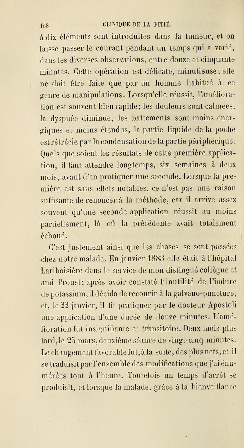 à dix éléments sont introduites dans la tumeur, et on laisse passer le courant pendant un temps qui a varié, dans les diverses observations, entre douze et cinquante minutes. Cette opération est délicate, minutieuse; elle ne doit être faite que par un homme habitué à ce genre de manipulations. Lorsqu'elle réussit, l'améliora- tion est souvent bien rapide; les douleurs sont calmées, la dyspnée diminue, les battements sont moins éner- giques et moins étendus, la partie liquide de la poche estrétrécie par la condensation de la partie périphérique. Quels que soient les résultats de cette première applica- tion, il faut attendre longtemps, six semaines à deux mois, avant d'en pratiquer une seconde. Lorsque la pre- mière est sans effets notables, ce n'est pas une raison suffisante de renoncer à la méthode, car il arrive assez souvent qu'une seconde application réussit au moins partiellement, là où la précédente avait totalement échoué. C'est justement ainsi que les choses se sont passées chez notre malade. En janvier 1883 elle était à l'hôpital Lariboisière dans le service de mon distingué collègue et ami Proust; après avoir constaté l'inutilité de l'iodure de potassium, il décida de recourir à la galvano-puncture, et, le 22 janvier, il fit pratiquer par le docteur Apostoli une application d'une durée de douze minutes. L'amé- lioration fut insignifiante et transitoire. Deux mois plus tardjle 25 mars, deuxième séance de vingt-cinq minutes. Le changement favorable fut, à la suite, des plus nets, et il se traduisitpar l'ensemble des modifications que j'ai énu- mérées tout à l'heure. Toutefois un temps d'arrêt se produisit, et lorsque la malade, grâce à la bienveillance