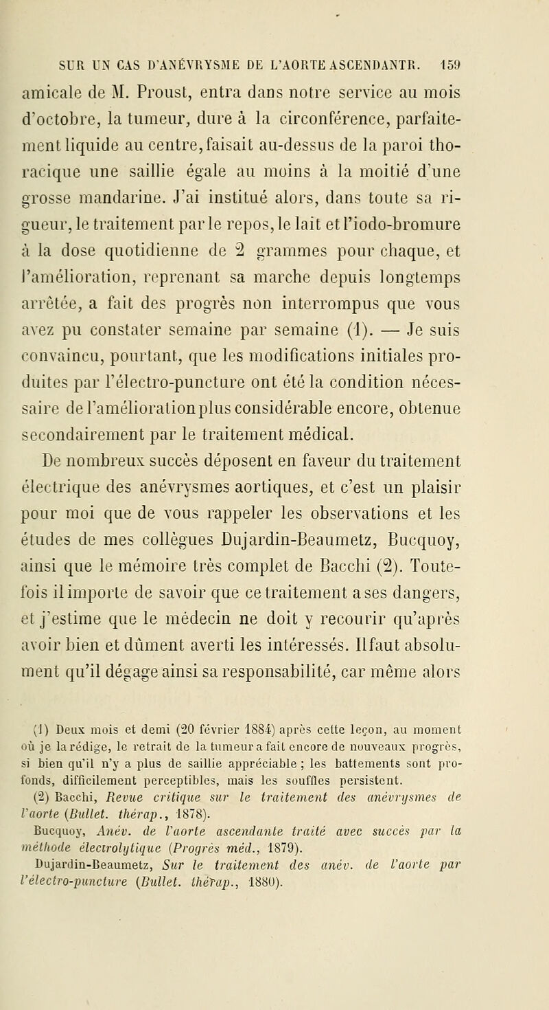 amicale de M. Proust, entra dans notre service au mois d'octobre, la tumeur, dure à la circonférence, parfaile- menl liquide au centre,faisait au-dessus de la paroi tho- racique une saillie égale au moins à la moitié d'une grosse mandarine. J'ai institué alors, dans toute sa ri- gueur, le traitement par le repos, le lait et l'iodo-bromure à la dose quotidienne de 2 grammes pour chaque, et l'amélioration, reprenant sa marche depuis longtemps arrêtée, a fait des progrès non interrompus que vous avez pu constater semaine par semaine (1). — Je suis convaincu, pourtant, que les modifications initiales pro- duites par l'électro-puncture ont été la condition néces- saire de l'amélioration plus considérable encore, obtenue secondairement par le traitement médical. De nombreux succès déposent en faveur du traitement électrique des anévrysmes aortiques, et c'est un plaisir pour moi que de vous rappeler les observations et les études de mes collègues Dujardin-Beaumetz, Bucquoy, ainsi que le mémoire très complet de Bacchi (2). Toute- fois il importe de savoir que ce traitement a ses dangers, et j'estime que le médecin ne doit y recourir qu'après avoir bien et dûment averti les intéressés. Ilfaut absolu- ment qu'il dégage ainsi sa responsabilité, car même alors (1) Deux mois et demi (20 février 1884) après cette leçon, au moment où je la rédige, le retrait de la tumeur a fait encore de nouveaux progrès, si bien qu'il n'y a plus de saillie appréciable ; les battements sont pro- fonds, difficilement perceptibles, mais les souffles persistent. (2) Bacchi, Revue critique sur le traitement des anévrysmes de Vaorte {Bullet. thérap., 1878). Bucquoy, Anév. de l'aorte ascendante traité avec succès par la méthode élecirohjtique {Progrès méd., 1879). Dujardin-Beaumetz, Sur le traitement des anév. de l'aorte par l'éleciro-puncture {Bullet. théTap., 1880).