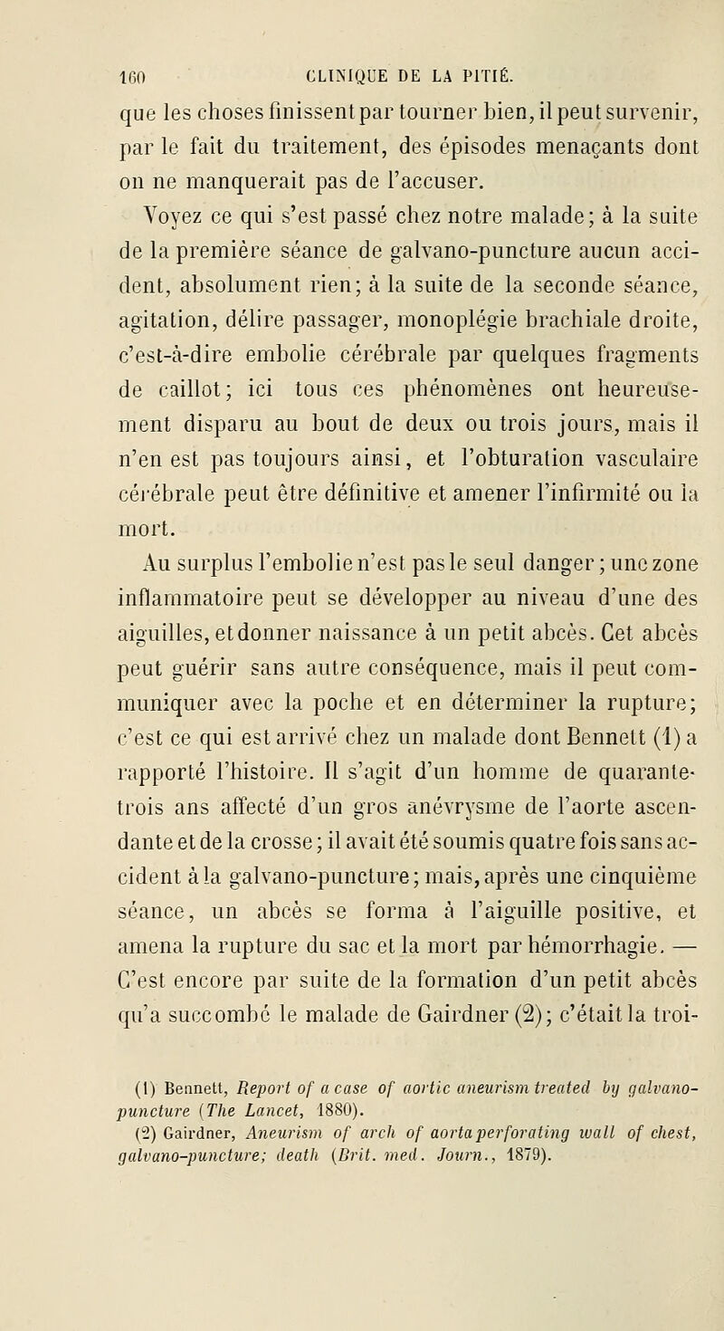 que les choses finissent par tourner bien, il peut survenir, par le fait du traitement, des épisodes menaçants dont on ne manquerait pas de l'accuser. Voyez ce qui s'est passé chez notre malade; à la suite de la première séance de galvano-puncture aucun acci- dent, absolument rien; à la suite de la seconde séance, agitation, délire passager, monoplégie brachiale droite, c'est-à-dire embolie cérébrale par quelques fragments de caillot; ici tous ces phénomènes ont heureu'se- ment disparu au bout de deux ou trois jours, mais il n'en est pas toujours ainsi, et l'obturation vasculaire céi'ébrale peut être définitive et amener l'infirmité ou la mort. Au surplus l'embolie n'est pas le seul danger; une zone inflammatoire peut se développer au niveau d'une des aiguilles, et donner naissance à un petit abcès. Cet abcès peut guérir sans autre conséquence, mais il peut com- muniquer avec la poche et en déterminer la rupture; c'est ce qui est arrivé chez un malade dontBennett (l)a rapporté l'histoire. Il s'agit d'un homme de quarante- trois ans affecté d'un gros anévrysme de l'aorte ascen- dante et de la crosse ; il avait été soumis quatre fois sans ac- cident à la galvano-puncture; mais, après une cinquième séance, un abcès se forma à faiguille positive, et amena la rupture du sac et la mort par hémorrhagie, — C'est encore par suite de la formation d'un petit abcès qu'a succombé le malade de Gairdner (2); c'était la troi- (1) Bennett, Report of acase of aortic aneurism treated bij galvano- puncture (The Lancet, 1880). (2) Gaii-dner, Aneurism of arch of aortaperforating luall of chest, galvano-puncture; death {Brit. med. Journ., 1879).