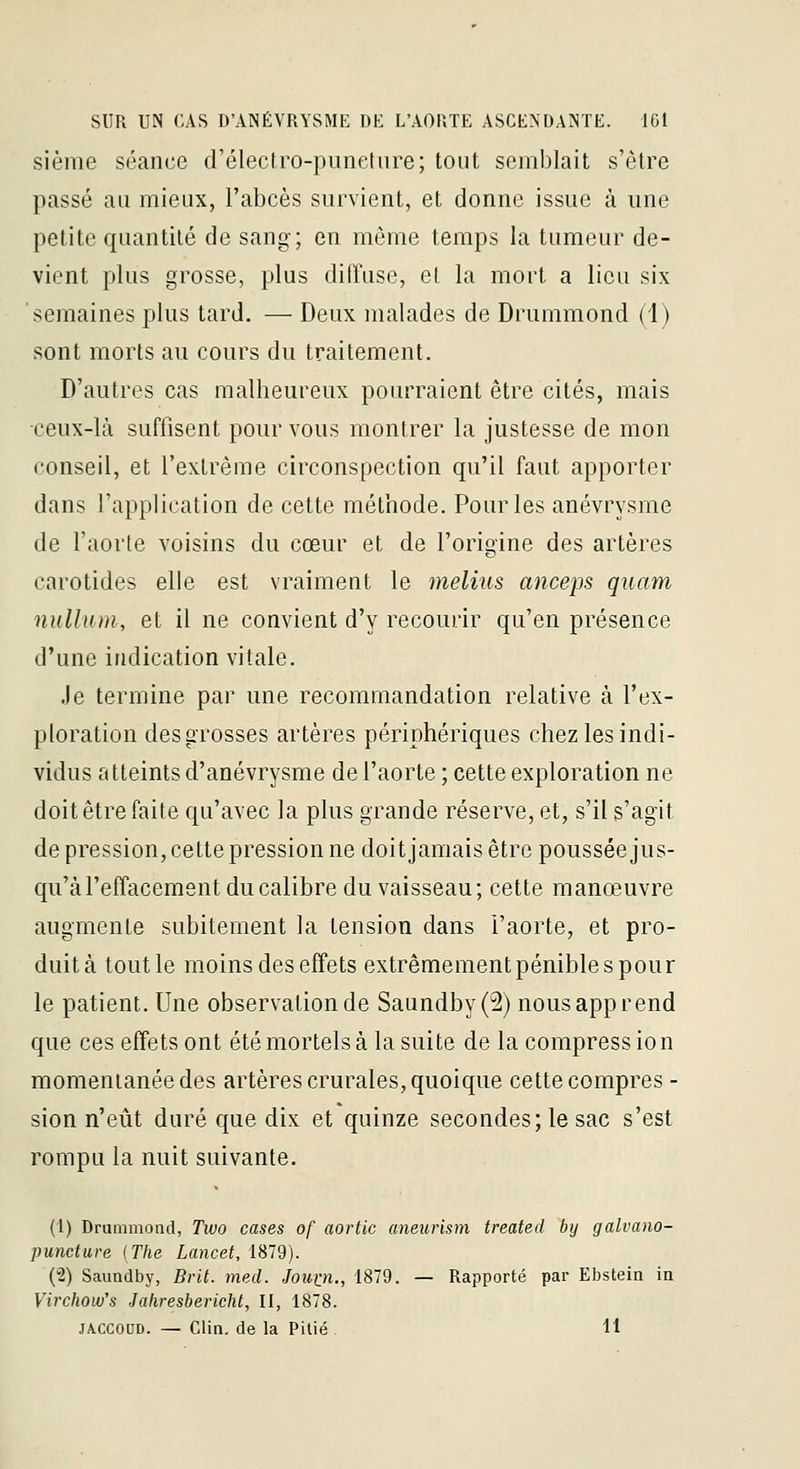 sième séance d'électro-puneture; tout semblait s'être passé au mieux, l'abcès survient, et donne issue à une petite quantité de sang; en même temps la tumeur de- vient plus grosse, plus diffuse, et la mort a lieu six semaines plus tard. — Deux malades de Drummond (i) sont morts au cours du traitement. D'autres cas malheureux pourraient être cités, mais ceux-là suffisent pour vous montrer la justesse de mon conseil, et l'extrême circonspection qu'il faut apporter dans l'application de cette méthode. Pour les anévrysme de l'aorte voisins du cœur et de l'origine des artères carotides elle est vraiment le melius anceps quam nullum, et il ne convient d'y recourir qu'en présence d'une indication vitale. Je termine par une recommandation relative à l'ex- ploration des grosses artères périphériques chez les indi- vidus atteints d'anévrysme de l'aorte ; cette exploration ne doit être faite qu'avec la plus grande réserve, et, s'il s'agit de pression, cette pression ne doit jamais être poussée jus- qu'à l'effacement du calibre du vaisseau; cette manœuvre augmente subitement la tension dans l'aorte, et pro- duit à tout le moins des effets extrêmementpéniblespour le patient. Une observation de Saundby(2) nous apprend que ces effets ont été mortels à la suite de la compression momentanée des artères crurales, quoique cette compres - sion n'eût duré que dix et quinze secondes; le sac s'est rompu la nuit suivante. (1) Druiiimond, Two cases of aortic aneurism treated by galvano- puncture (The Lancet, 1879). (2) Saundby, Brit. mecl. Jouin., 1879. — Rapporté par Ebstein in Virchow's Jakresbericht, II, 1878. JACCOUD. — Clin, de la Pitié . 11