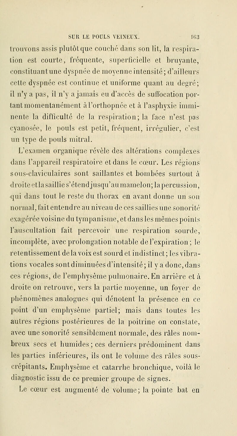 trouvons assis plutôt que couché dans son lit, la respira- tion est courte, fréquente, superficielle et bruyante, constituantune dyspnée de moyenne intensité; d'ailleurs cette dyspnée est continue et uniforme quant au degré; il n'y a pas, il n'y a jamais eu d'accès de suffocation por- tant momentanément àl'orthopnée et à l'asphyxie immi- nente la difficulté de la respiration; la face n'est pas cyanosée, le pouls est petit, fréquent, irrégulier, c'est un type de pouls mitral. L'examen organique révèle des altérations complexes dans l'appareil respiratoire et dans le cœur. Les régions sous-claviculaires sont saillantes et bombées surtout à droite etlasaillies'étendjusqu'aumamelon;lapercussion, qui dans tout le reste du thorax en avant donne un son normal, fait entendre au niveau de ces saillies une sonorité exagérée voisine du tympanisme, et dans les mêmes points l'auscultation fait percevoir une respiration sourde, incomplète, avec prolongation notable de l'expiration; le retentissement delà voix est sourd et indistinct; les vibra- tions vocales sont diminuées d'intensité ; il y a donc, dans ces régions, de l'emphysème pulmonaire. En arrière et à droite on retrouve, vers la partie moyenne, un foyer de phénomènes analogues qui dénotent la présence en ce point d'un emphysème partiel; mais dans toutes les autres régions postérieures de la poitrine on constate, avec une sonorité sensiblement normale, des râles nom- breux secs et humides ; ces derniers prédominent dans les parties inférieures, ils ont le volume des râles sous- crépitants. Emphysème et catarrhe bronchique, voilà le diagnostic issu de ce premier groupe de signes. Le cœur est augmenté de volume; la pointe bat en