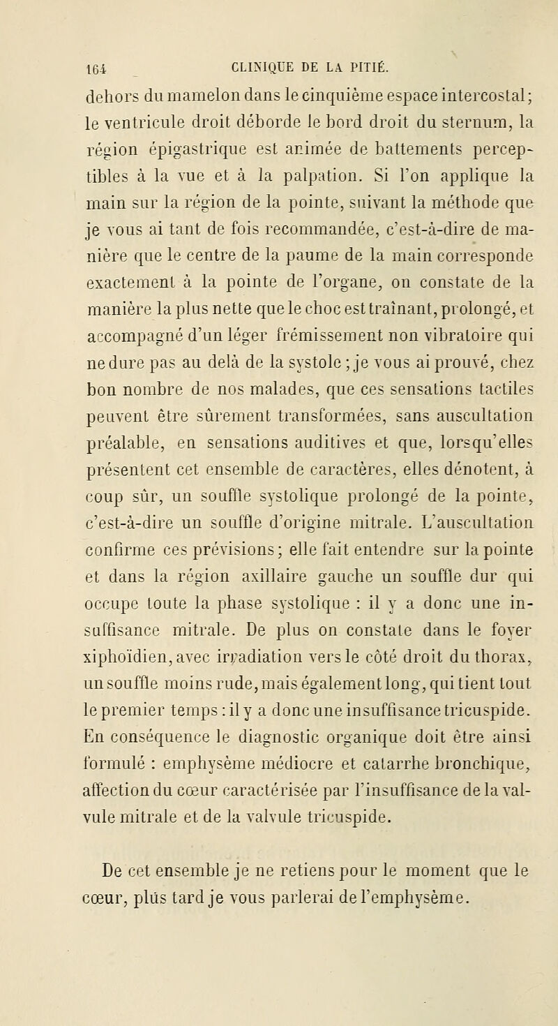 dehors du mamelon dans le cinquième espace intercostal ; le ventricule droit déborde le bord droit du sternum, la région épigastrique est animée de battements percep- tibles à la vue et à la palpation. Si Ton applique la main sur la région de la pointe, suivant la méthode que je vous ai tant de fois recommandée, c'est-à-dire de ma- nière que le centre de la paume de la main corresponde exactement à la pointe de l'organe, on constate de la manière la plus nette quele choc esttraînant, prolongé, et accompagné d'un léger frémissement non vibratoire qui ne dure pas au delà de la systole ; je vous ai prouvé, chez bon nombre de nos malades, que ces sensations tactiles peuvent être sûrement transformées, sans auscultation préalable, en sensations auditives et que, lorsqu'elles présentent cet ensemble de caractères, elles dénotent, à coup sûr, un souffle systolique prolongé de la pointe, c'est-à-dire un souffle d'origine mitrale. L'auscultation confirme ces prévisions; elle fait entendre sur la pointe et dans la région axillaire gauche un souffle dur qui occupe toute la phase systolique : il y a donc une in- suffisance mitrale. De plus on constate dans le foyer xiphoïdien,avec irradiation vers le côté droit du thorax, un souffle moins rude, mais également long, qui tient tout le premier temps :ily a donc une insuffisance tricuspide. En conséquence le diagnostic organique doit être ainsi formulé : emphysème médiocre et catarrhe bronchique, alîection du cœur caractérisée par l'insuffisance de la val- vule mitrale et de la valvule tricuspide. De cet ensemble je ne retiens pour le moment que le cœur, plus tard je vous parlerai de l'emphysème.