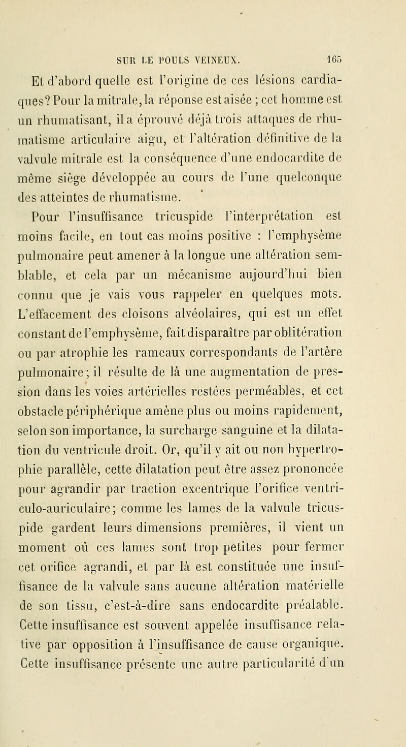 El d'abord quelle est l'orit^inc de ces lésions cardia- ques? Pour lamitrale,la réponse est aisée ; cet homme est un rhumatisant, il a éprouvé déjà trois attaques de rhu- matisme articulaire aigu, et l'altération définitive de la valvule mitrale est la conséquence d'une endocardite de même siège développée au cours de l'une quelconque des atteintes de rhumatisme. Pour l'insuffisance tricuspide l'interprétation est moins facile, en tout cas moins positive : l'emphysème pulmonaire peut amener à la longue une altération sem- blable, et cela par un mécanisme aujourd'hui bien connu que je vais vous rappeler en quelques mots. L'effacement des cloisons alvéolaires, qui est un effet constant de l'emphysème, fait disparaître par oblitération ou par atrophie les rameaux correspondants de l'artère pulmonaire; il résulte de là une augmentation de pres- sion dans les voies artérielles restées perméables, et cet obstacle périphérique amène plus ou moins rapidement, selon son importance, la surcharge sanguine et la dilata- tion du ventricule droit. Or, qu'il y ait ou non hypertro- phie parallèle, cette dilatation peut être assez prononcée pour agrandir par traction excentrique l'orifice ventri- culo-auriculaire; comme les lames de la valvule tricus- pide gardent leurs dimensions premières, il vient un moment où ces lames sont trop petites pour fermer cet orifice agrandi, et par là est constituée une insuf- fisance de la valvule sans aucune altération matérielle de son tissu, c'est-à-dire sans endocardite préalable. Cette insuffisance est souvent appelée insuffisance rela- tive par opposition à l'insuffisance de cause organique. Cette insuffisance présente une autre particularité d'un