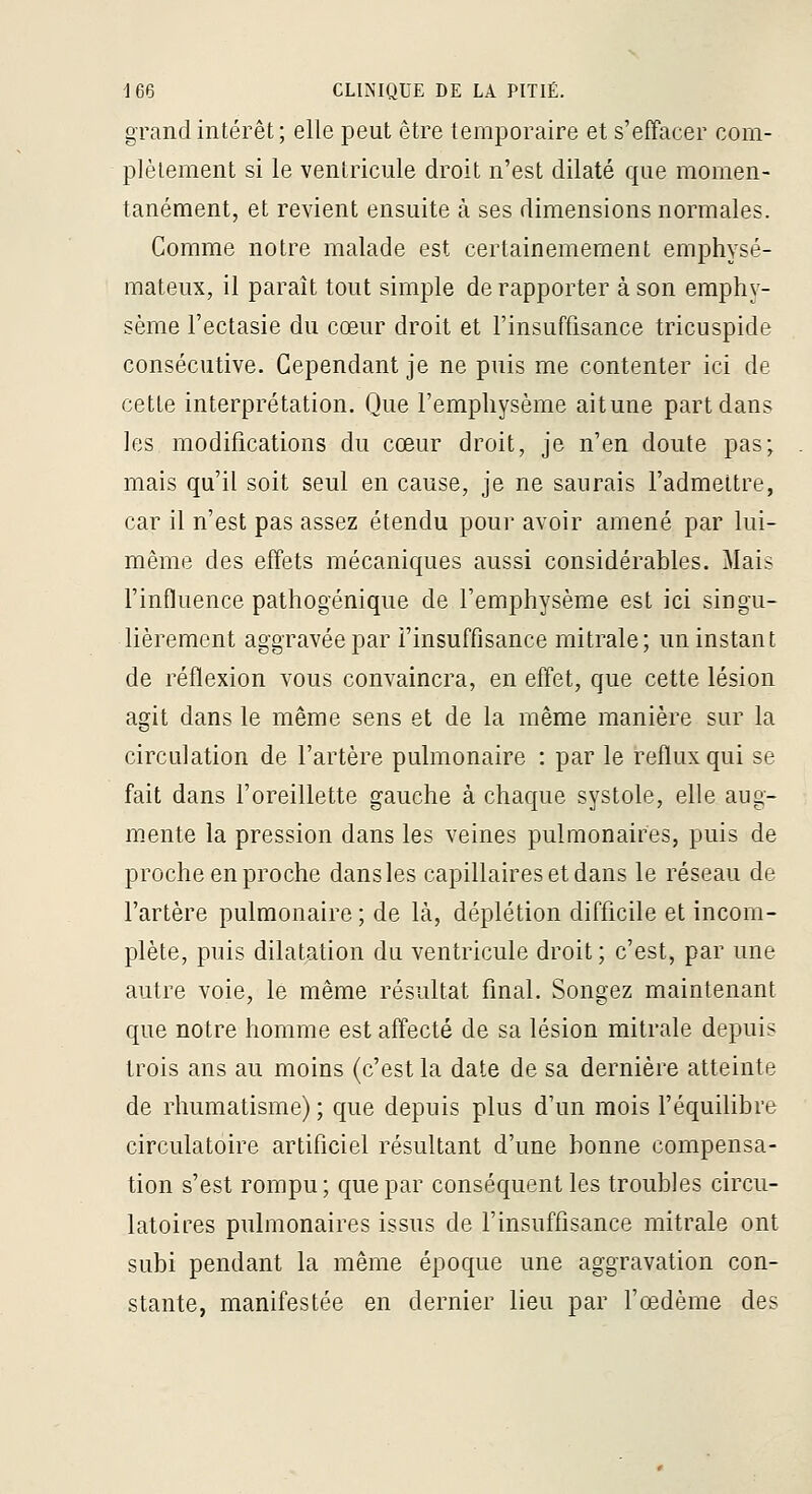 grand intérêt; elle peut être temporaire et s'effacer com- plètement si le ventricule droit n'est dilaté que momen- tanément, et revient ensuite à ses dimensions normales. Comme notre malade est certainemement emphysé- mateux, il paraît tout simple de rapporter à son emphy- sème l'ectasie du cœur droit et l'insuffisance tricuspide consécutive. Cependant je ne puis me contenter ici de cette interprétation. Que l'emphysème aitune part dans les modifications du cœur droit, je n'en doute pas; mais qu'il soit seul en cause, je ne saurais l'admettre, car il n'est pas assez étendu pour avoir amené par lui- même des effets mécaniques aussi considérables. Mais l'influence pathogénique de l'emphysème est ici singu- lièrement aggravée par l'insuffisance mitrale; un instant de réflexion vous convaincra, en effet, que cette lésion agit dans le même sens et de la même manière sur la circulation de l'artère pulmonaire : par le reflux qui se fait dans l'oreillette gauche à chaque systole, elle aug- m.ente la pression dans les veines pulmonaires, puis de proche en proche dans les capillaires et dans le réseau de l'artère pulmonaire ; de là, déplétion difficile et incom- plète, puis dilatation du ventricule droit; c'est, par une autre voie, le même résultat final. Songez maintenant que notre homme est affecté de sa lésion mitrale depuis trois ans au moins (c'est la date de sa dernière atteinte de rhumatisme) ; que depuis plus d'un mois l'équilibre circulatoire artificiel résultant d'une bonne compensa- tion s'est rompu; que par conséquent les troubles circu- latoires pulmonaires issus de l'insuffisance mitrale ont subi pendant la même époque une aggravation con- stante, manifestée en dernier lieu par l'œdème des