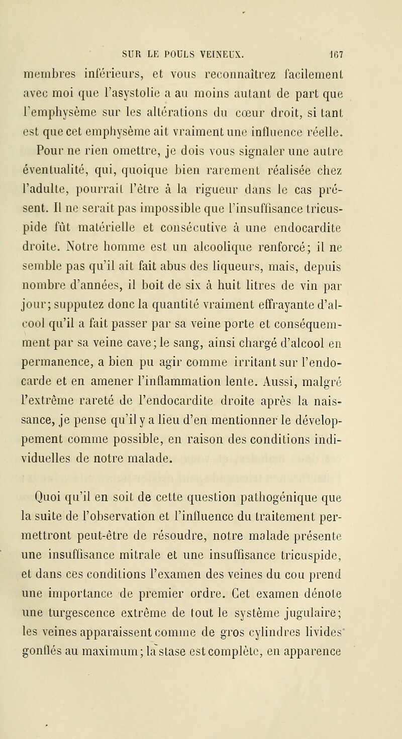 membres inférieurs, et vous reconnaîtrez facilement avec moi que l'asystolie a au moins autant de part que Femphysème sur les altérations du cœur droit, si tant est que cet emphysème ait vraiment une influence réelle. Pour ne rien omettre, je dois vous signaler une autre éventualité, qui, quoique bien rarement réalisée chez l'adulte, pourrait l'être à la rigueur dans le cas pré- sent. Il ne serait pas impossible que l'insuffisance tricus- pide fût matérielle et consécutive à une endocardite droite. Notre homme est un alcoolique renforcé; il ne semble pas qu'il ait fait abus des liqueurs, mais, depuis nombre d'années, il boit de six à huit litres de vin par jour; supputez donc la quantité vraiment effrayante d'al- cool qu'il a fait passer par sa veine porte et conséquem- ment par sa veine cave; le sang, ainsi chargé d'alcool en permanence, a bien pu agir comme irritant sur l'endo- carde et en amener l'inflammation lente. Aussi, malgré l'extrême rareté de l'endocardite droite après la nais- sance, je pense qu'il y a lieu d'en mentionner le dévelop- pement comme possible, en raison des conditions indi- viduelles de notre malade. Quoi qu'il en soit de cette question pathogénique que la suite de l'observation et l'influence du traitement per- mettront peut-être de résoudre, notre malade présente une insuffisance mitrale et une insuffisance tricuspide, et dans ces conditions l'examen des veines du cou prend une importance de premier ordre. Cet examen dénote une turgescence extrême de tout le système jugulaire; les veines apparaissent comme de gros cyhndres livides' gonflés au maximum; la stase est complète, en apparence