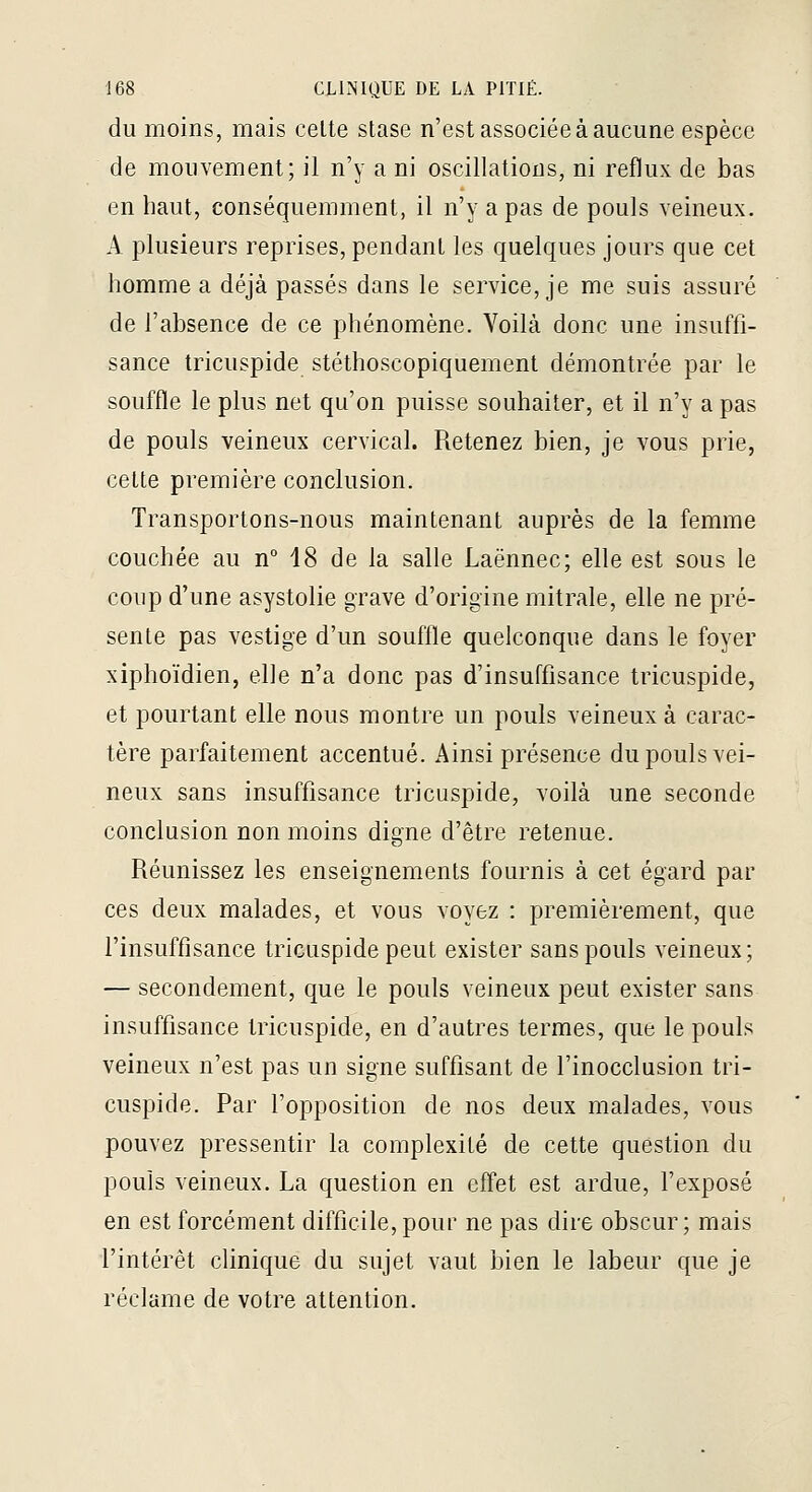 du moins, mais cette stase n'est associée à aucune espèce de mouvement; il n'y a ni oscillations, ni reflux de bas en haut, conséquemment, il n'y a pas de pouls veineux. A plusieurs reprises, pendant les quelques jours que cet homme a déjà passés dans le service, je me suis assuré de l'absence de ce phénomène. Voilà donc une insuffi- sance tricuspide stéthoscopiquement démontrée par le souffle le plus net qu'on puisse souhaiter, et il n'y a pas de pouls veineux cervical. Retenez bien, je vous prie, cette première conclusion. Transportons-nous maintenant auprès de la femme couchée au n 18 de la salle Laënnec; elle est sous le coup d'une asystolie grave d'origine mitrale, elle ne pré- sente pas vestige d'un souffle quelconque dans le foyer xiphoïdien, elle n'a donc pas d'insuffisance tricuspide, et pourtant elle nous montre un pouls veineux à carac- tère parfaitement accentué. Ainsi présence du pouls vei- neux sans insuffisance tricuspide, voilà une seconde conclusion non moins digne d'être retenue. Réunissez les enseignements fournis à cet égard par ces deux malades, et vous voyez : premièrement, que l'insuffisance tricuspide peut exister sans pouls veineux; — secondement, que le pouls veineux peut exister sans insuffisance tricuspide, en d'autres termes, que le pouls veineux n'est pas un signe suffisant de l'inocclusion tri- cuspide. Par l'opposition de nos deux malades, vous pouvez pressentir la complexité de cette question du pouls veineux. La question en effet est ardue, fexposé en est forcément difficile,pour ne pas dire obscur; mais l'intérêt clinique du sujet vaut bien le labeur que je réclame de votre attention.