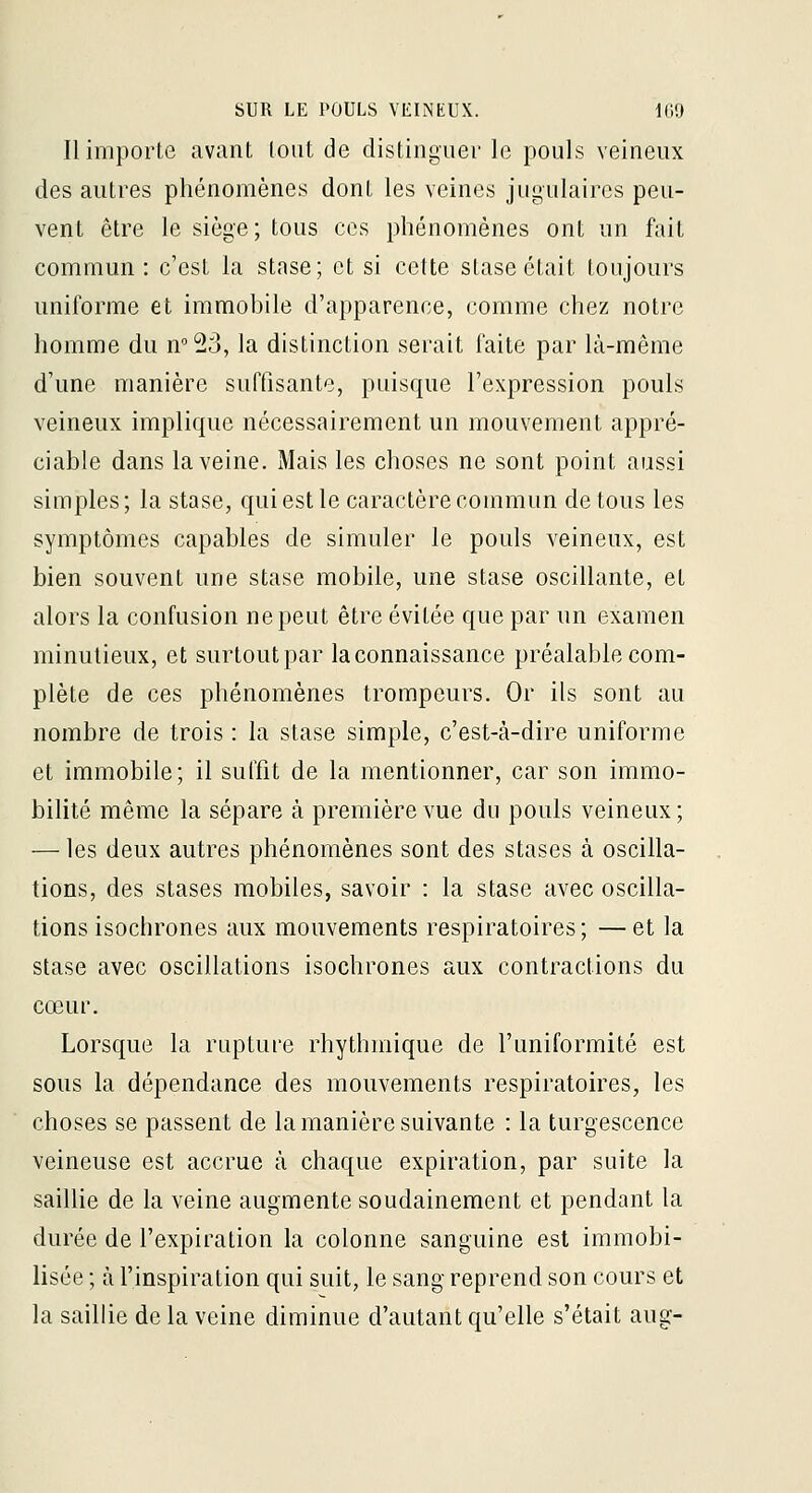 Il importe avant tout de distinguer le pouls veineux des autres phénomènes dont les veines jugulaires peu- vent être le siège; tous ces phénomènes ont un fait commun: c'est la stase; et si cette stase était toujours uniforme et immohile d'apparence, comme chez notre homme du n^23, la distinction serait faite par là-même d'une manière suffisante, puisque l'expression pouls veineux implique nécessairement un mouvement appré- ciable dans la veine. Mais les choses ne sont point aussi simples; la stase, qui est le caractère commun de tous les symptômes capables de simuler le pouls veineux, est bien souvent une stase mobile, une stase oscillante, et alors la confusion ne peut être évitée que par un examen minutieux, et surtout par la connaissance préalable com- plète de ces phénomènes trompeurs. Or ils sont au nombre de trois : la stase simple, c'est-à-dire uniforme et immobile; il suffit de la mentionner, car son immo- bilité même la sépare à première vue du pouls veineux; — les deux autres phénomènes sont des stases à oscilla- tions, des stases mobiles, savoir : la stase avec oscilla- tions isochrones aux mouvements respiratoires ; — et la stase avec oscillations isochrones aux contractions du cœur. Lorsque la rupture rhythmique de l'uniformité est sous la dépendance des mouvements respiratoires, les choses se passent de la manière suivante : la turgescence veineuse est accrue à chaque expiration, par suite la saillie de la veine augmente soudainement et pendant la durée de l'expiration la colonne sanguine est immobi- lisée ; à l'inspiration qui suit, le sang reprend son cours et la saillie de la veine diminue d'autant qu'elle s'était aug-