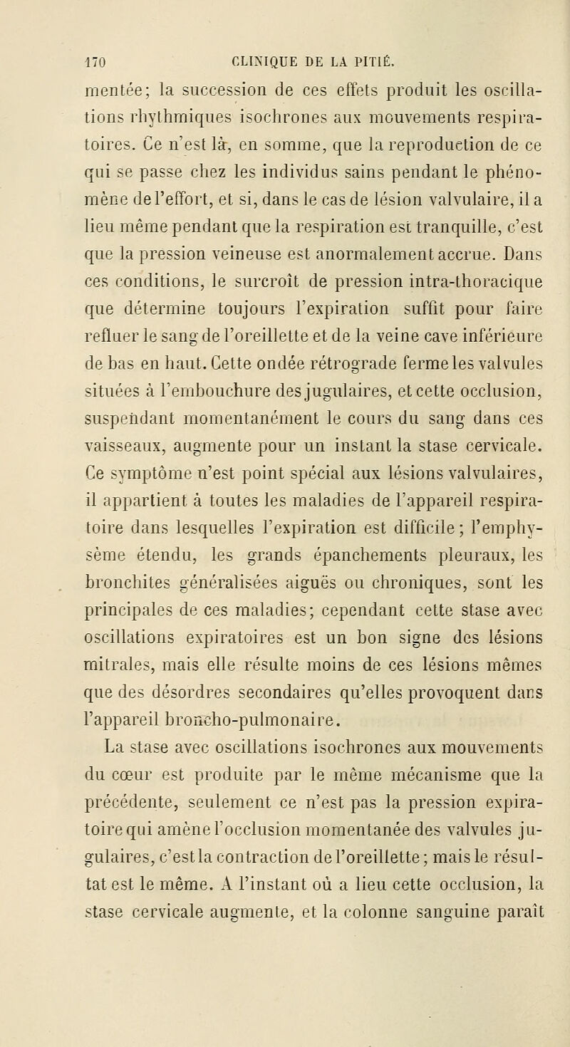 mentée; la succession de ces effets produit les oscilla- tions rliythmiques isochrones aux mouvements respira- toires. Ce n'est là, en somme, que la reproduction de ce qui se passe chez les individus sains pendant le phéno- mène de l'effort, et si, dans le cas de lésion valvulaire, il a lieu même pendant que la respiration est tranquille, c'est que la pression veineuse est anormalement accrue. Dans ces conditions, le surcroît de pression intra-thoracique que détermine toujours l'expiration suffit pour faire refluer le sang de l'oreillette et de la veine cave inférieure de bas en haut. Cette ondée rétrograde ferme les valvules situées à Fembouchure des jugulaires, et cette occlusion, suspendant momentanément le cours du sang dans ces vaisseaux, augmente pour un instant la stase cervicale. Ce symptôme n'est point spécial aux lésions valvulaires, il appartient à toutes les maladies de l'appareil respira- toire dans lesquelles l'expiration est difficile ; l'emphy- sème étendu, les grands épanchements pleuraux, les bronchites généralisées aiguës ou chroniques, sont les principales de ces maladies; cependant cette stase avec oscillations expiratoires est un bon signe des lésions mitrales, mais elle résulte moins de ces lésions mêmes que des désordres secondaires qu'elles provoquent dans l'appareil broncho-pulmonai re. La stase avec oscillations isochrones aux mouvements du cœur est produite par le même mécanisme que la précédente, seulement ce n'est pas la pression expira- toirequi amène l'occlusion momentanée des valvules ju- gulaires, c'est la contraction de l'oreillette; mais le résul- tat est le même. A l'instant où a lieu cette occlusion, la stase cervicale augmente, et la colonne sanguine paraît