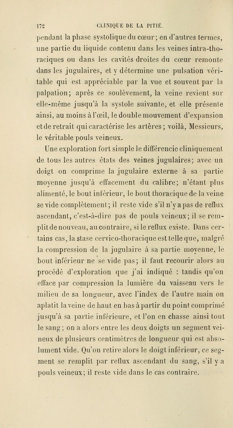 pendant la phase systoliqueducœur; en d'autres termes, une partie du liquide contenu dans les veines intra-tho- raciques ou dans les cavités droites du cœur remonte dans les jugulaires, et y détermine une pulsation véri- table qui est appréciable par la vue et souvent par la palpation; après ce soulèvement, la veine revient sur elle-même jusqu'à la systole suivante, et elle présente ainsi, au moins àTceil, le double mouvement d'expansion et de retrait qui caractérise les artères; voilà, Messieurs, le véritable pouls veineux. Une exploration fort simple le différencie cliniquement de tous les autres états des veines jugulaires; avec un doigt on comprime la jugulaire externe à sa partie moyenne jusqu'à effacement du calibre; n'étant plus alimenté, le bout inférieur, le bout thoracique de la veine se vide complètement; il reste vide s'il n'y a pas de reflux ascendant, c'est-à-dire pas de pouls veineux; il se rem- plit de nouveau, au contraire, silereflux existe. Dans cer- tains cas, la stase cervico-thoracique est telle que, malgré la compression de la jugulaire à sa partie moyenne, le bout inférieur ne se vide pas; il faut recourir alors au procédé d'exploration que j'ai indiqué : tandis qu'on efface par compression la lumière du vaisseau vers le milieu de sa longueur, avec l'index de l'autre main on aplatit la veine de haut en bas à partir du point comprimé jusqu'à sa partie inférieure, et l'on en chasse ainsi tout le sang; on a alors entre les deux doigts un segment vei- neux de plusieurs centimètres de longueur qui est abso- lument vide. Qu'on retire alors le doigt inférieur, ce seg- ment se remplit par retlux ascendant du sang, s'il y a pouls veineux; il reste vide dans le cas contraire.