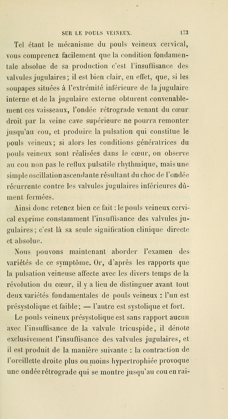 Tel étant le mécanisme du pouls veineux cervical, vous comprenez facilement que la condition fondamen- tale absolue de sa production c'est Finsuffisance des valvules jugulaires; il est bien clair, en effet, que, si les soupapes situées à l'extrémité inférieure de la jugulaire interne et de la jugulaire externe obturent convenable- ment ces vaisseaux, l'ondée rétrograde venant du cœur droit par la veine cave supérieure ne pourra remonter jusqu'au cou, et produire la pulsation qui constitue le pouls veineux; si alors les conditions génératrices du pouls veineux sont réalisées dans le cœur, on observe au cou non pas le reflux pulsatile rhythmique, mais une simple oscillation ascendante résultant du choc de l'ondée récurrente contre les valvules jugulaires inférieures dû- ment fermées. Ainsi donc retenez bien ce fait : le pouls veineux cervi- cal exprime constamment l'insuffisance des valvules ju- gulaires; c'est là sa seule signification clinique directe et absolue. Nous pouvons maintenant aborder l'examen des variétés de ce symptôme. Or, d'après les rapports que la pulsation veineuse affecte avec les divers temps de la révolution du cœur, il y a lieu de distinguer avant tout deux variétés fondamentales de pouls veineux : l'un est présystolique et faible; — l'autre est systolique et fort. Le pouls veineux présystolique est sans rapport aucun avec l'insuffisance de la valvule tricuspide, il dénote exclusivement l'insuffisance des valvules jugulaires, et il est produit de la manière suivante : la contraction de l'oreillette droite plus ou moins hypertrophiée provoque une ondée rétrograde qui se montre jusqu'au cou en rai-