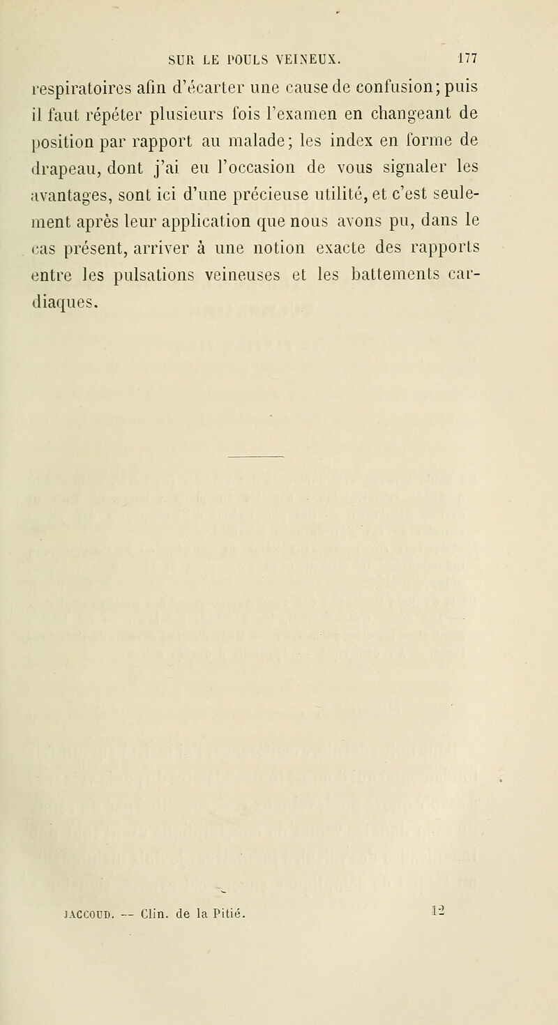 respiratoires afin d'écarter une cause de confusion; puis il faut répéter plusieurs fois l'examen en changeant de position par rapport au malade ; les index en forme de drapeau, dont j'ai eu l'occasion de vous signaler les avantages, sont ici d'une précieuse utilité, et c'est seule- ment après leur application que nous avons pu, dans le cas présent, arriver à une notion exacte des rapports entre les pulsations veineuses et les battements car- diaques. Clin, de la Pitié. 1-