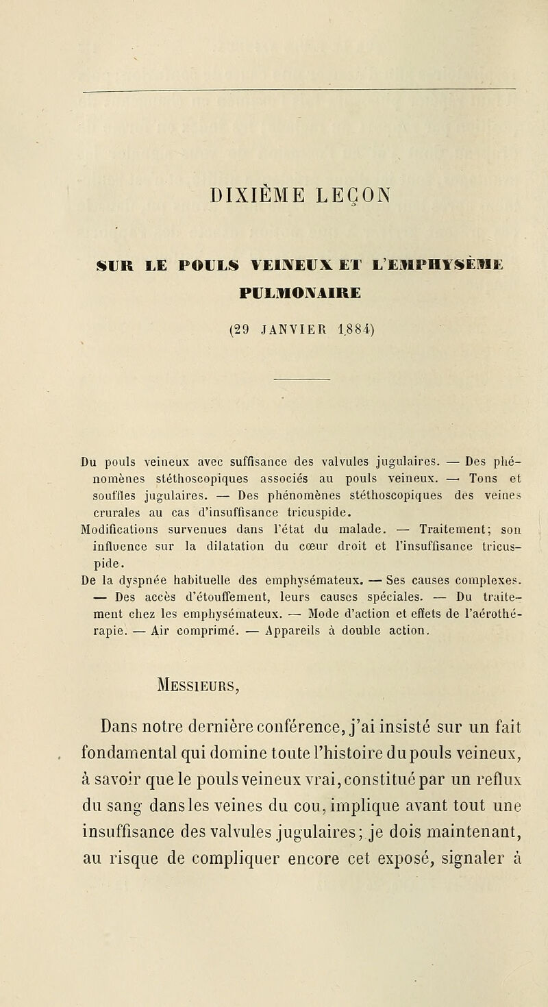 DIXIÈME LEÇON SUR LE POULS VEIIXEUX ET L'EUIPHYSÈIIE PULMOIVAIRE (29 JANVIER 1.884) Du pouls veineux avec suffisance des valvules jugulaires. — Des phé- nomènes stéthoscopiques associés au pouls veineux. — Tons et souffles jugulaires. — Des phénomènes stéthoscopiques des veines crurales au cas d'insuffisance tricuspide. Modifications survenues dans l'état du malade. — Traitement; son influence sur la dilatation du cœur droit et l'insuffisance tricus- pide. De la dyspnée habituelle des emphysémateux. — Ses causes complexes. — Des accès d'étouffement, leurs causes spéciales. — Du traite- ment chez les emphysémateux. — Mode d'action et effets de l'aérothé- rapie. — Air comprimé. — Appareils à double action. Messieurs, Dans notre dernière conférence, j'ai insisté sur un fait fondamental qui domine toute l'histoire du pouls veineux, à savoir que le pouls veineux vrai, constitué par un reflux du sang dansles veines du cou, implique avant tout une insuffisance des valvules jugulaires; je dois maintenant, au risque de compliquer encore cet exposé, signaler à