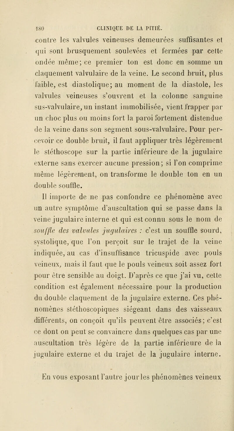 contre les valvules veineuses demeurées suffisantes et qui sont brusquement soulevées et fermées par cette ondée même; ce premier ton est donc en somme un claquement valvulaire de la veine. Le second bruit, plus faible, est diastolique; au moment de la diastole, les valvules veineuses s'ouvrent et la colonne sanguine sus-valvulaire, un instant immobilisée, vient frapper par un clioc plus ou moins fort la paroi fortement distendue de la veine dans son segment sous-valvulaire. Pour per- cevoir ce double bruit, il faut appliquer très légèrement le stéthoscope sur la partie inférieure de la jugulaire externe sans exercer aucune pression; si l'on comprime même légèrement, on transforme le double ton en un double souffle. Il importe de ne pas confondre ce phénomène avec un autre symptôme d'auscultation qui se passe dans la veine jugulaire interne et qui est connu sous le nom de souffle des valvules jugulaires : c'est un souffle sourd, systolique, que l'on perçoit sur le trajet de la veine indiquée, au cas d'insuffisance tricuspide avec pouls veineux, mais il faut que le pouls veineux soit assez fort pour être sensible au doigt. D'après ce que j'ai vu, cette condition est également nécessaire pour la production du double claquement de la jugulaire externe. Ces phé- nomènes stéthoscopiques siégeant dans des vaisseaux différents, on conçoit qu'ils peuvent être associés; c'est ce dont on peut se convaincre dans quelques cas par une auscultation très légère de la partie inférieure de la jugulaire externe et du trajet de la jugulaire interne. En vous exposant l'autre jour les phénomènes veineux